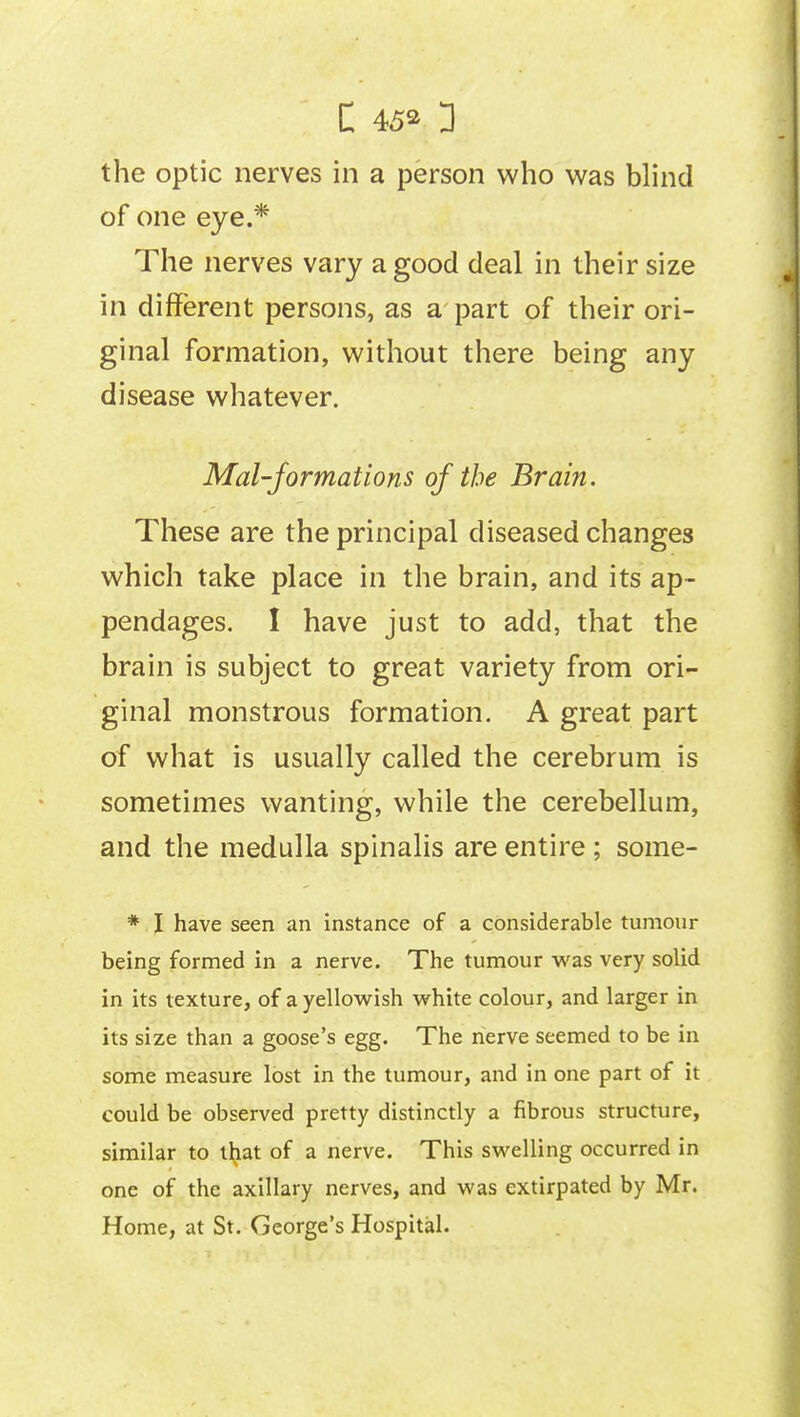 of one eye.* The nerves vary a good deal in their size in different persons, as a part of their ori- ginal formation, without there being any disease whatever. Mai-formations of the Brain. These are the principal diseased changes which take place in the brain, and its ap- pendages. I have just to add, that the brain is subject to great variety from ori- ginal monstrous formation. A great part of what is usually called the cerebrum is sometimes wanting, while the cerebellum, and the medulla spinalis are entire ; some- * I have seen an instance of a considerable tumour being formed in a nerve. The tumour was very solid in its texture, of a yellowish white colour, and larger in its size than a goose's egg. The nerve seemed to be in some measure lost in the tumour, and in one part of it could be observed pretty distinctly a fibrous structure, similar to that of a nerve. This swelling occurred in one of the axillary nerves, and was extirpated by Mr. Home, at St. George's Hospital.