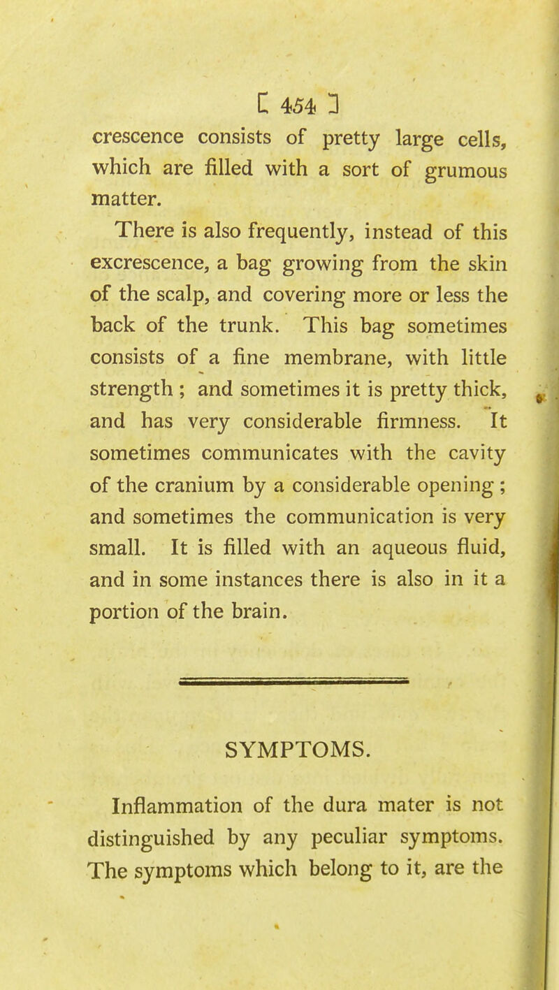 crescence consists of pretty large cells, which are filled with a sort of grumous matter. There is also frequently, instead of this excrescence, a bag growing from the skin of the scalp, and covering more or less the back of the trunk. This bag sometimes consists of a fine membrane, with little strength ; and sometimes it is pretty thick, and has very considerable firmness. It sometimes communicates with the cavity of the cranium by a considerable opening ; and sometimes the communication is very small. It is filled with an aqueous fluid, and in some instances there is also in it a portion of the brain. SYMPTOMS. Inflammation of the dura mater is not distinguished by any peculiar symptoms. The symptoms which belong to it, are the