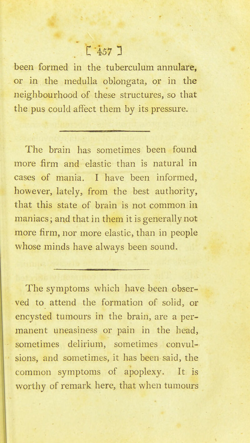 been formed in the tuberculum annulare, or in the medulla oblongata, or in the neighbourhood of these structures, so that the pus could affect them by its pressure. The brain has sometimes been found more firm and elastic than is natural in cases of mania. I have been informed, however, lately, from the best authority, that this state of brain is not common in maniacs; and that in them it is generally not more firm, nor more elastic, than in people whose minds have always been sound. The symptoms which have been obser- ved to attend the formation of solid, or encysted tumours in the brain, are a per- manent uneasiness or pain in the head, sometimes delirium, sometimes convul- sions, and sometimes, it has been said, the common symptoms of apoplexy. It is worthy of remark here, that when tumours