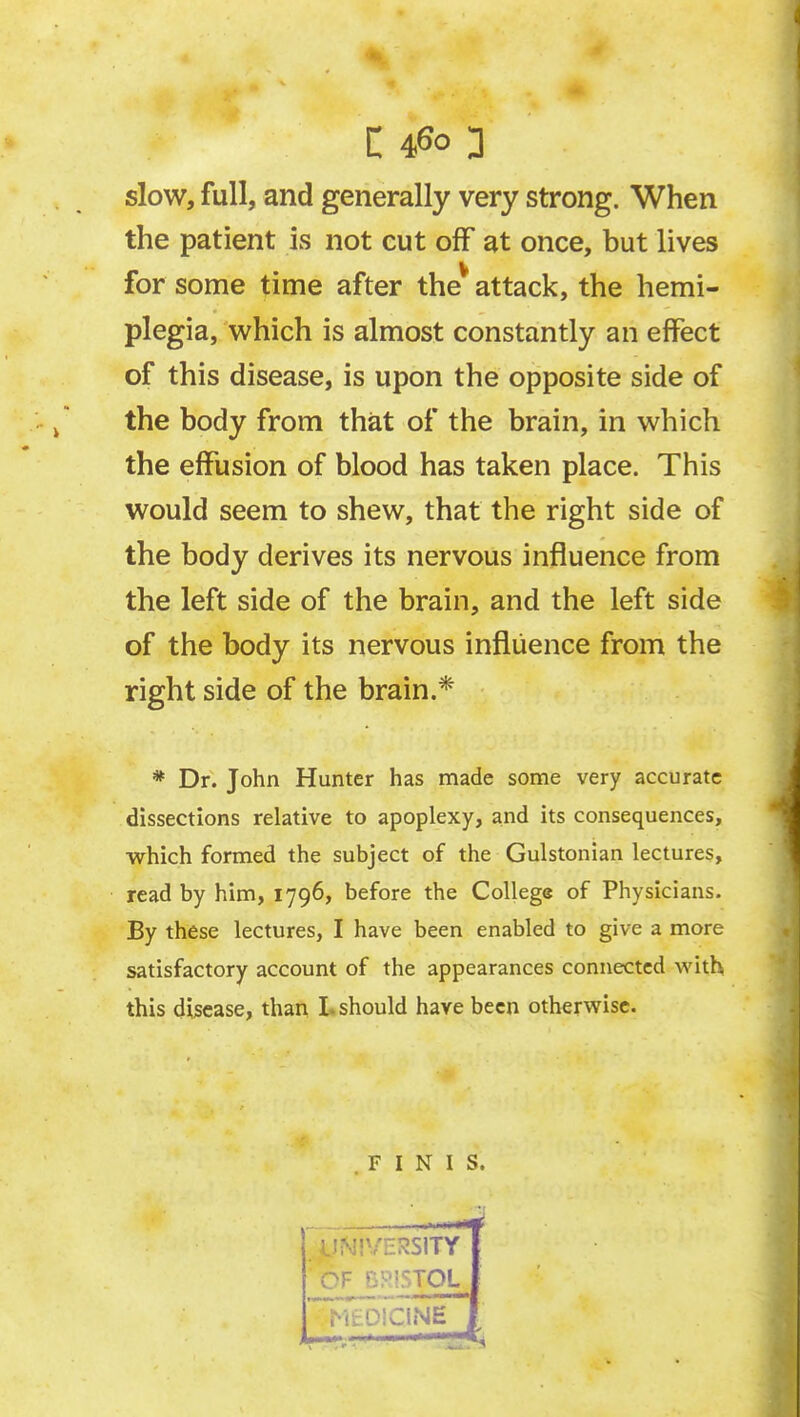 C 4&> 3 slow, full, and generally very strong. When the patient is not cut off at once, but lives for some time after the attack, the hemi- plegia, which is almost constantly an effect of this disease, is upon the opposite side of the body from that of the brain, in which the effusion of blood has taken place. This would seem to shew, that the right side of the body derives its nervous influence from the left side of the brain, and the left side of the body its nervous influence from the right side of the brain.* * Dr. John Hunter has made some very accurate dissections relative to apoplexy, and its consequences, which formed the subject of the Gulstonian lectures, read by him, 1796, before the College of Physicians. By these lectures, I have been enabled to give a more satisfactory account of the appearances connected with this disease, than I- should have been otherwise. .FINIS. UNIVERSITY OF BRISTOL, MEDICINE