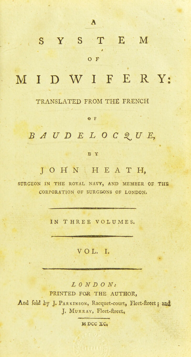 A SYSTEM O F MIDWIFERY: TRANSLATED FROM THE FRENCH O F BJUDELOC^UE, B Y JOHN HEATH, SURGEON IN THE ROYAL NAVY, AND MEMBER OE THE CORPORATION OF SURGBONS OF LONDON. IN THREE VOLUMES. VOL. I. LONDON: PRINTED FOR THE AUTHOR, And fold by J. Pa r kin son, Racquet-court, Fleet-ftrcet j and J. Murray, Fleet-ftreet, MDCC XC»