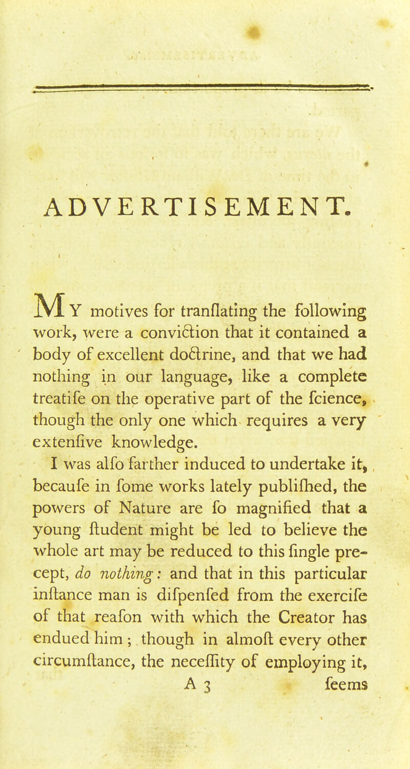 ADVERTISEMENT. My motives for tranflating the following work, were a conviction that it contained a body of excellent doctrine, and that we had nothing in our language, like a complete treatife on the operative part of the fcience, though the only one which requires a very extenfive knowledge. I was alfo farther induced to undertake it, becaufe in fome works lately publifhed, the powers of Nature are fo magnified that a young ftudent might be led to believe the whole art may be reduced to this fingle pre- cept, do nothing: and that in this particular inftance man is difpenfed from the exercife of that reafon with which the Creator has endued him ; though in almoft every other circumftance, the neceffity of employing it, A 3 feems