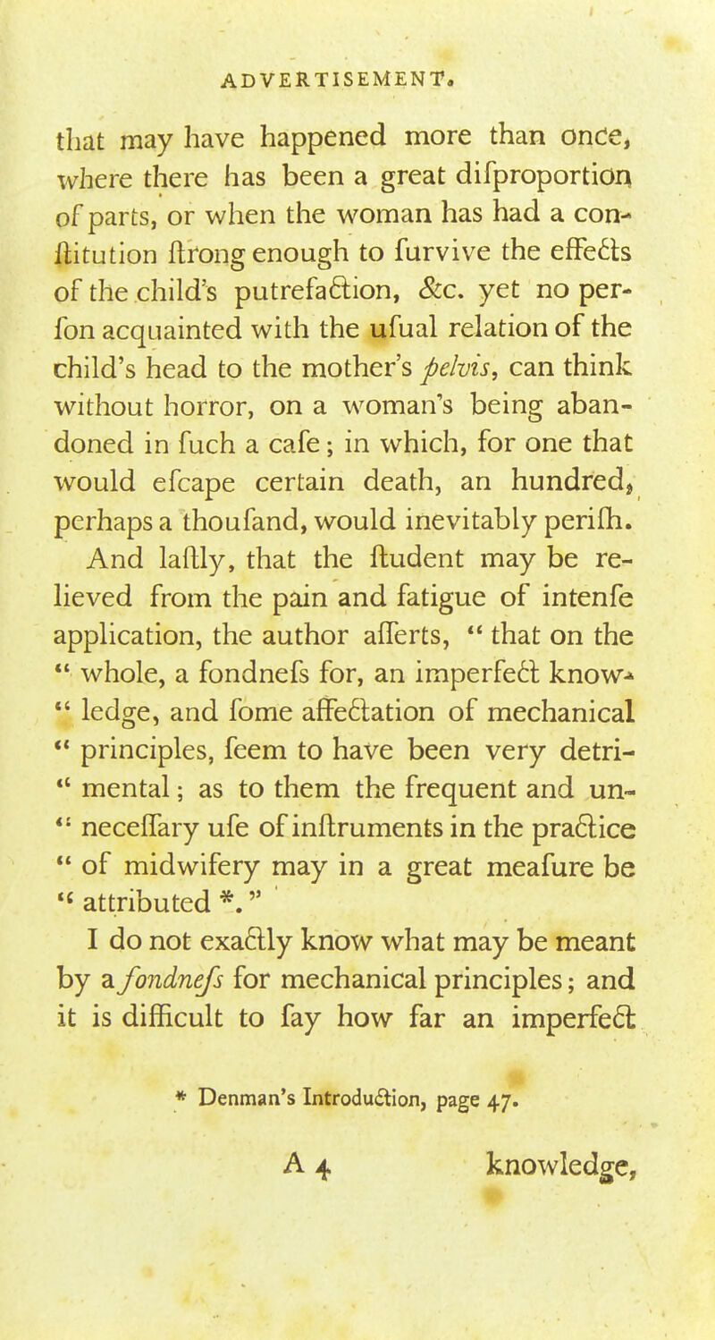 that may have happened more than once, where there has been a great difproportion of parts, or when the woman has had a con- ititution ftrong enough to furvive the effects of the child's putrefaction, &c. yet no per- fon acquainted with the ufual relation of the child's head to the mother's pelvis, can think without horror, on a woman's being aban- doned in fuch a cafe; in which, for one that would efcape certain death, an hundred, perhaps a thoufand, would inevitably perifh. And laftly, that the ftudent may be re- lieved from the pain and fatigue of intenfe application, the author afferts,  that on the  whole, a fondnefs for, an imperfect know*  ledge, and fome affectation of mechanical  principles, feem to have been very detri-  mental; as to them the frequent and un- 4£ neceffary ufe of inftruments in the practice  of midwifery may in a great meafure be  attributed *. I do not exactly know what may be meant by a fondnefs for mechanical principles; and it is difficult to fay how far an imperfect # * Denman's Introdudtion, page 47. A 4 knowledge,