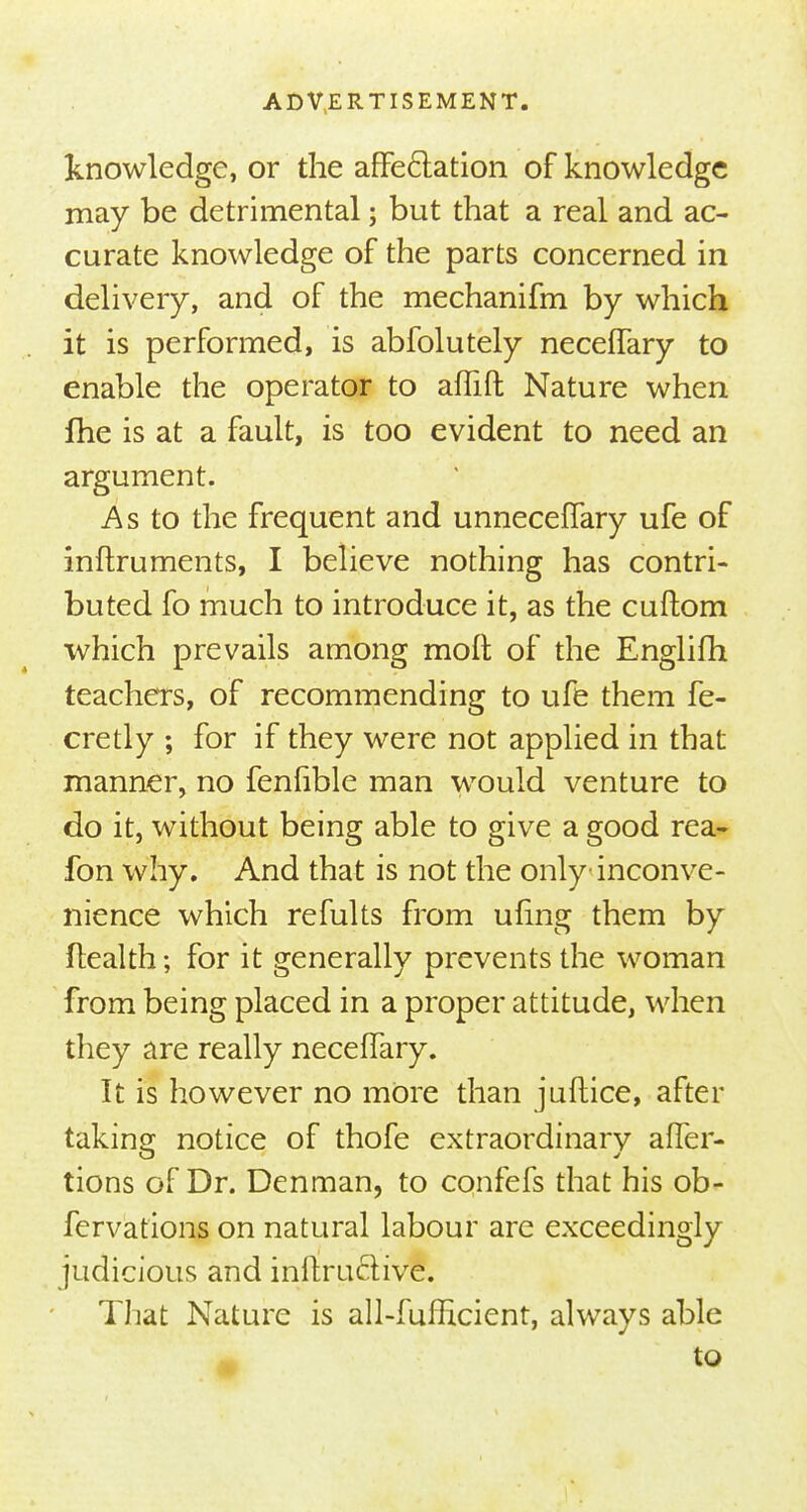 knowledge, or the affectation of knowledge may be detrimental; but that a real and ac- curate knowledge of the parts concerned in delivery, and of the mechanifm by which it is performed, is abfolutely necefTary to enable the operator to affift Nature when Ihe is at a fault, is too evident to need an argument. As to the frequent and unnecefTary ufe of inftruments, I believe nothing has contri- buted fo much to introduce it, as the cuftom which prevails among moft of the Englifh teachers, of recommending to ufe them fe- cretly ; for if they were not applied in that manner, no fenfible man would venture to do it, without being able to give a good rea- fon why. And that is not the only inconve- nience which refults from ufing them by flealth; for it generally prevents the woman from being placed in a proper attitude, when they are really necefTary. It is however no more than juftice, after taking notice of thofe extraordinarv after- tions of Dr. Denman, to confefs that his ob- fervat'ions on natural labour are exceedingly judicious and inftructrve. That Nature is all-fufhcient, always able