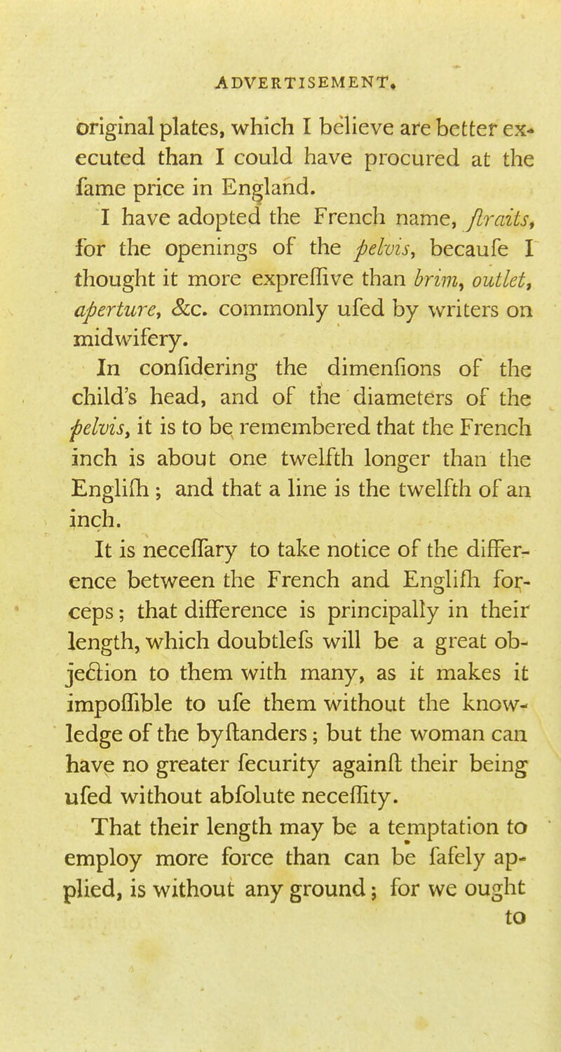 original plates, which I believe are better ex- ecuted than I could have procured at the fame price in England. I have adopted the French name, ftrazts, for the openings of the pelvis, becaufe I thought it more expreffive than brim% outlet, aperture, &c. commonly ufed by writers on midwifery. In confidering the dimenfions of the child's head, and of the diameters of the -pelvis, it is to be remembered that the French inch is about one twelfth longer than the Englifh ; and that a line is the twelfth of an inch. It is neceffary to take notice of the differ- ence between the French and Englifh for- ceps ; that difference is principally in their length, which doubtlefs will be a great ob- jection to them with many, as it makes it impoffible to ufe them without the know- ledge of the byftanders; but the woman can have no greater fecurity againfl their being ufed without abfolute neceflity. That their length may be a temptation to employ more force than can be fafely ap- plied, is without any ground; for we ought to