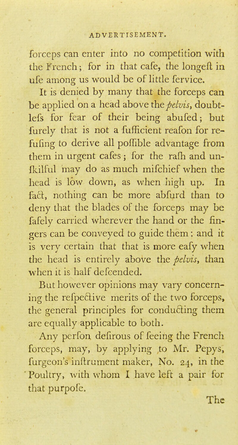 forceps can enter into no competition with the French; for in that cafe, the longed in ufe among us would be of little fervice. It is denied by many that the forceps can be applied on a head above the pelvis, doubt- lefs for fear of their being abufed; but furely that is not a fufficient reafon for re- futing to derive all poffible advantage from them in urgent cafes; for the rafh and un- fkilful may do as much mifchief when the head is low down, as when high up. In fact, nothing can be more abfurd than to deny that the blades of the forceps may be fafely carried wherever the hand or the fin- gers can be conveyed to guide them: and it is very certain that that is more eafy when the head is entirely above the pelvis, than when it is half defcended. But however opinions may vary concern- ing the refpeclive merits of the two forceps, the general principles for conducting them are equally applicable to both. Any perfon defirous of feeing the French forceps, may, by applying ,to Mr. Pepys, furgeon's inftrument maker, No. 24, in the * Poultry, with whom I have left a pair for that purpofe. The