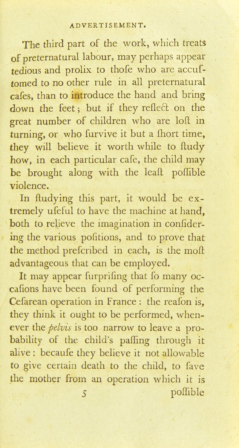 The third part of the work, which treats of preternatural labour, may perhaps appear tedious and prolix to thofe who are accuf- tomed to no other rule in all preternatural cafes, than to introduce the hand and bring down the feet; but if they reflect on the great number of children who are lofl in turning, or who furvive it but a fhort time, they will believe it worth while to ftudy how, in each particular cafe, the child may be brought along with the leaft poffible violence. In ftudying this part, it would be ex- tremely ufeful to have the machine at hand, both to relieve the imagination in confider- ing the various portions, and to prove that the method prescribed in each, is the moil advantageous that can be employed. It may appear furprihng that fo many oc- cafions have been found of performing the Cefarean operation in France : the reafon is, they think it ought to be performed, when- ever the pelvis is too narrow to leave a pro- bability of the child's palling through it alive : becaufe they believe it not allowable to give certain death to the child, to fave the mother from an operation which it is