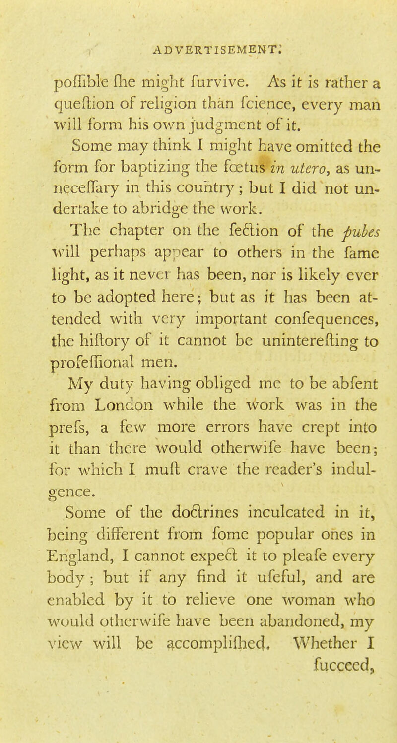 poflible flie might furvive. As it is rather a quefhon of religion than fcience, every man will form his own judgment of it. Some may think I might have omitted the form for baptizing the foetus in utero, as un- neceffary in this country ; but I did not un- dertake to abridge the work. The chapter on the fection of the pubes will perhaps appear to others in the fame light, as it nevei has been, nor is likely ever to be adopted here; but as it has been at- tended with very important confequences, the hiftory of it cannot be unintererting to profefTional men. My duty having obliged me to be abfent from London while the work was in the prefs, a few more errors have crept into it than there would otherwife have been; for which I muft crave the reader's indul- gence. Some of the doctrines inculcated in it, being different from fome popular ones in England, I cannot expect it to pleafe every body ; but if any find it ufeful, and are enabled by it to relieve one woman who would otherwife have been abandoned, my view will be accomplished. Whether I fucceed,