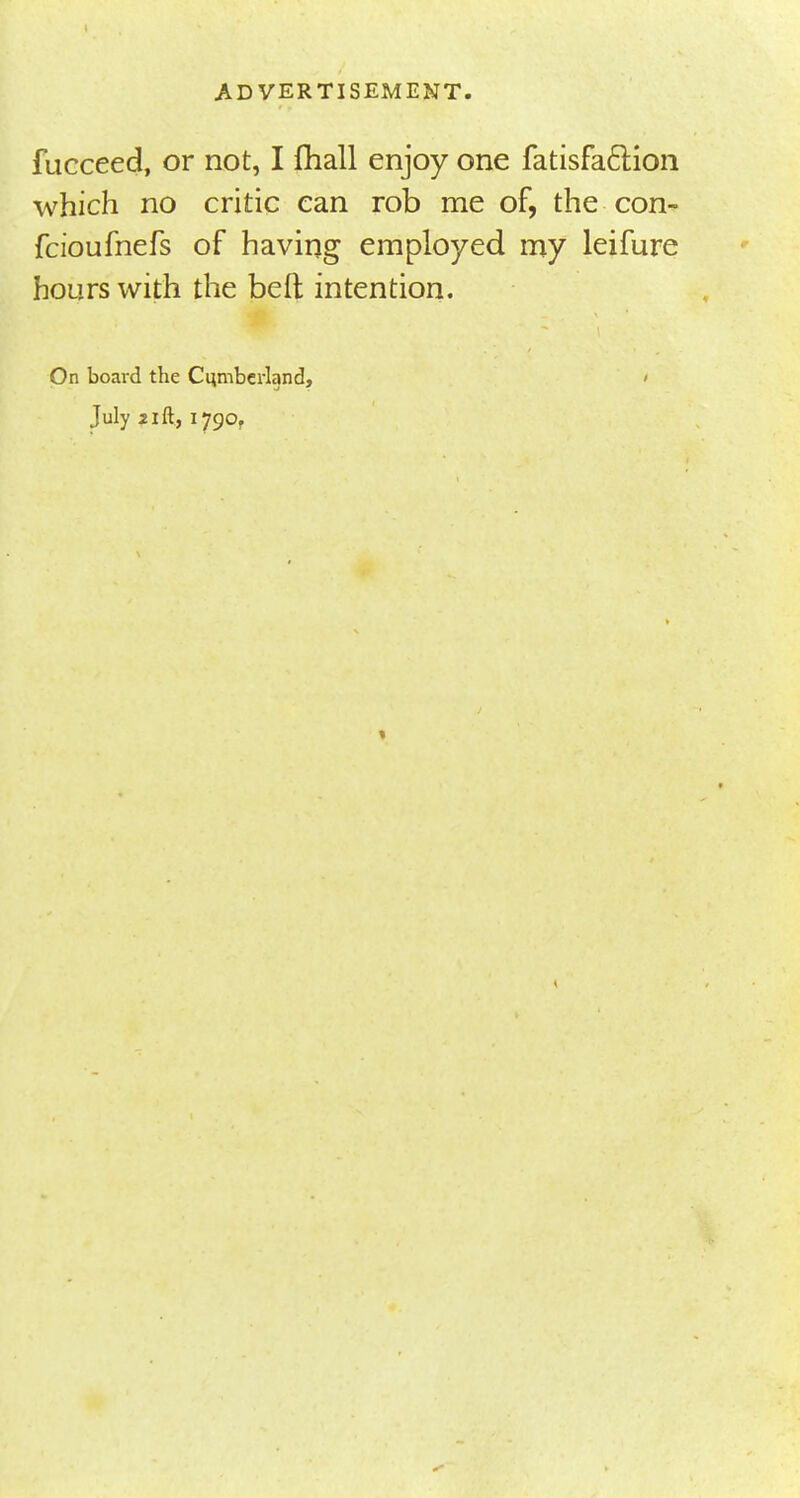 fucceed, or not, I fhall enjoy one fatisfa&ion which no critic can rob me of, the con- fcioufnefs of having employed my leifure hours with the beft intention. On board the Cumberland, ' July 21 ft, 1790,