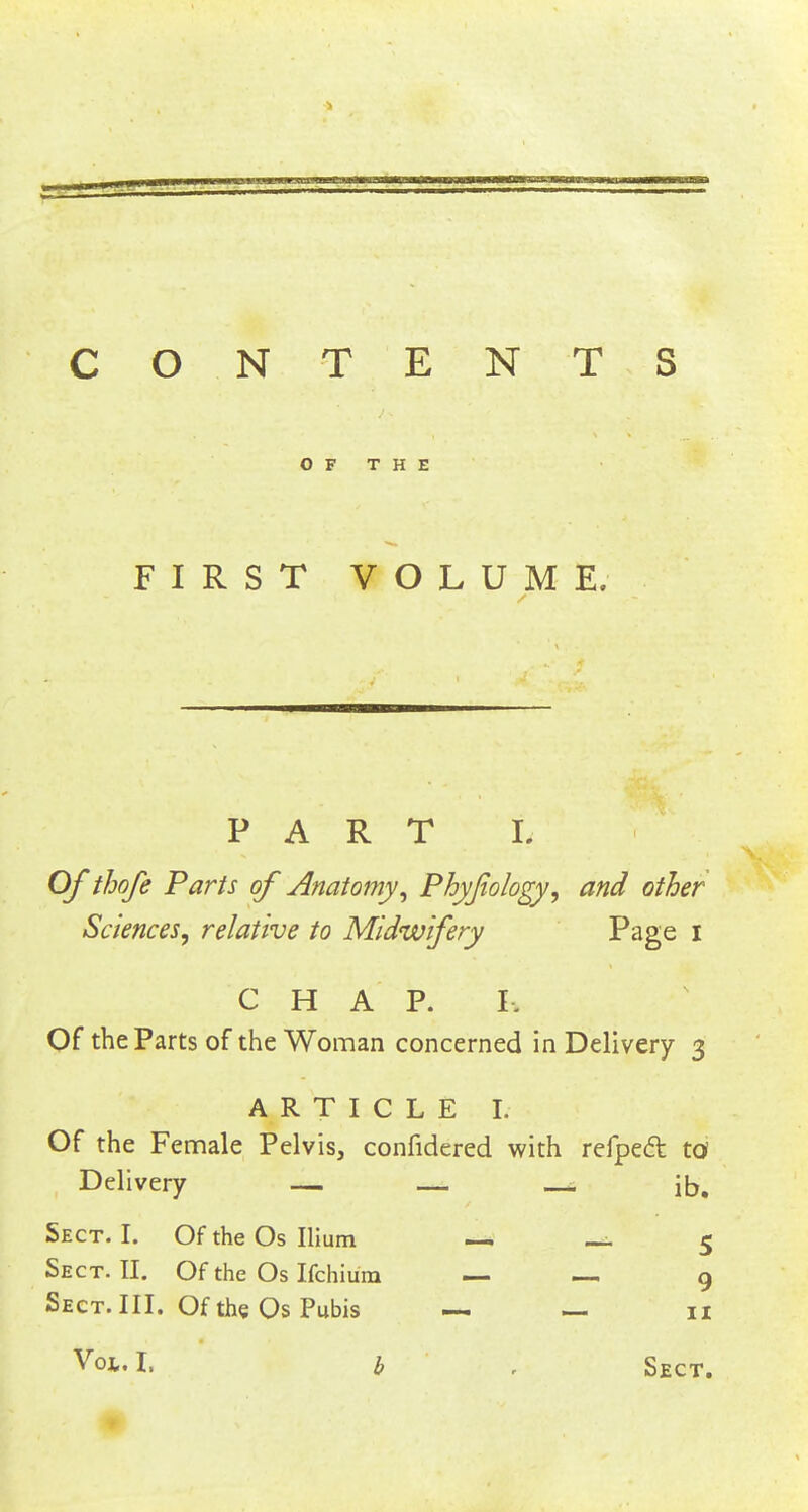 CON TENTS OF THE FIRST VOLUME. PART L Of thofe Parts of Anatomy, Phyfiology, and other Sciences, relative to Midwifery Page I C H A P. I, Of the Parts of the Woman concerned in Delivery 3 ARTICLE I. Of the Female Pelvis, confidered with refpeft to Delivery — — . ib. Sect. I. Of the Os Ilium —. ~ 5 Sect. II. Of the Os Ifchium — — 9 Sect. III. Of the Os Pubis — — 11 Voi. I. b , Sect.