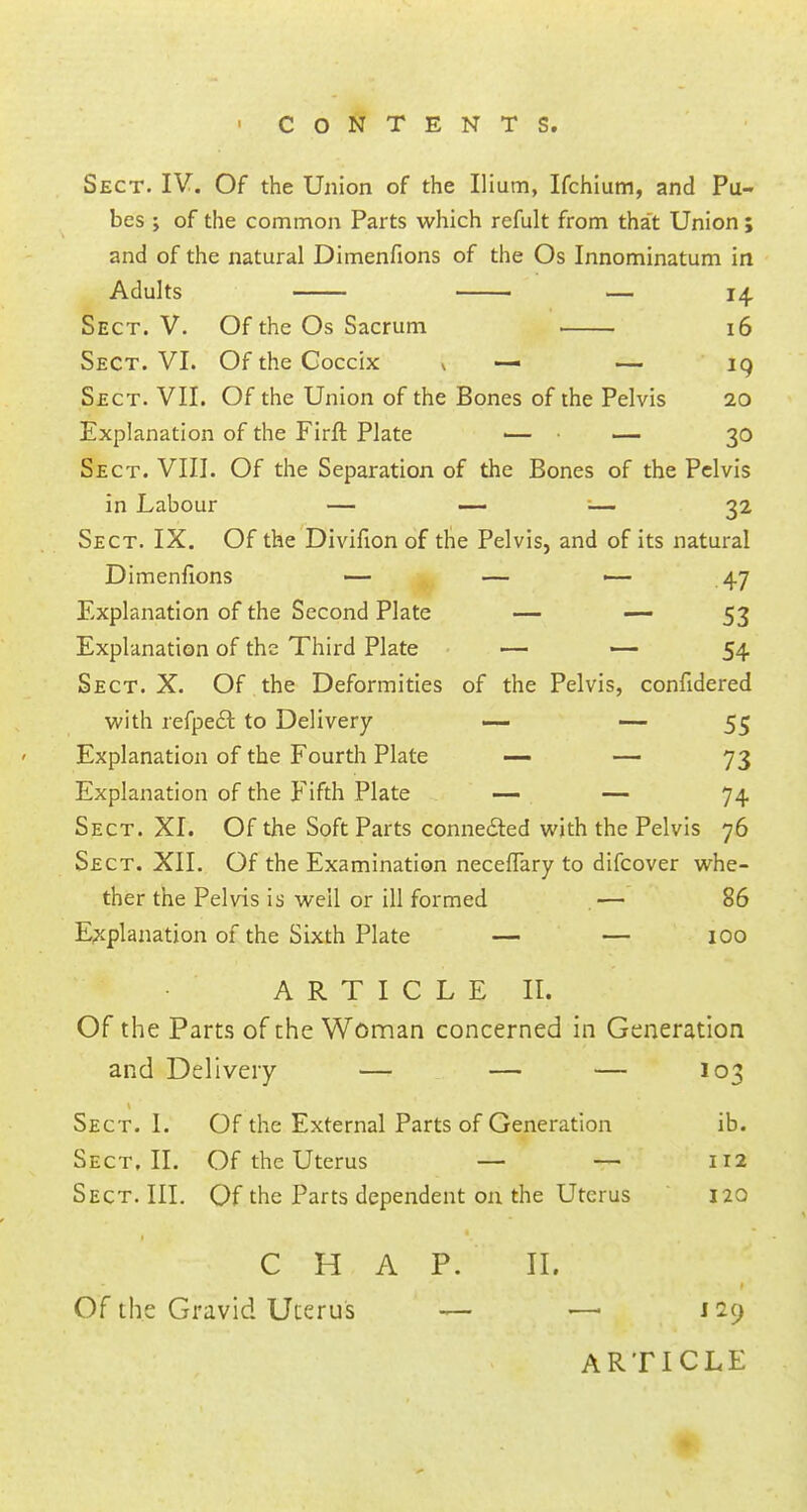 Sect. IV. Of the Union of the Ilium, Ifchium, and Pu- bes y of the common Parts which refult from that Union; and of the natural Dimenfions of the Os Innominatum in Adults — 14 Sect. V. Of the Os Sacrum 16 Sect. VI. Of the Coccix * — — 19 Sect. VII. Of the Union of the Bones of the Pelvis 20 Explanation of the Firft Plate ■— — 30 Sect. VIII. Of the Separation of the Bones of the Pelvis in Labour — — ■— 32 Sect. IX. Of the Divifion of the Pelvis, and of its natural Dimenfions — — — 47 Explanation of the Second Plate — — 53 Explanation of the Third Plate — — 54 Sect. X. Of the Deformities of the Pelvis, confidered with refpecl: to Delivery — — 55 Explanation of the Fourth Plate — — 73 Explanation of the Fifth Plate — — 74 Sect. XI. Of the Soft Parts connected with the Pelvis 76 Sect. XII. Of the Examination neceffary to difcover whe- ther the Pelvis is well or ill formed — 86 Explanation of the Sixth Plate — — 100 ARTICLE II. Of the Parts of the Woman concerned in Generation and Delivery — — — 103 Sect. I. Of the External Parts of Generation ib. Sect. II. Of the Uterus — — 112 Sect. III. Of the Parts dependent on the Uterus 120 —;*' C H A P. II. / '° Of the Gravid Uterus — — 129