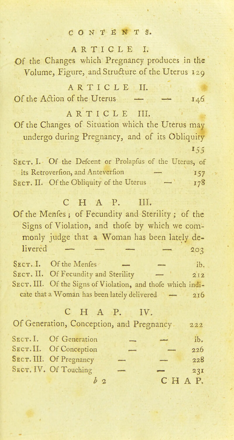 Of the Changes which Pregnancy produces in the Volume, Figure, and Structure of the Uterus 129 ARTICLE II. Of the A&ion of the Uterus — — 146 ARTICLE III. Of the Changes of Situation which the Uterus may undergo during Pregnancy, and of its Obliquity J55 Sect. I. Of the Defcent or Prolapfus of the Uterus, of its Retroverfion, and Anteverfion — 157 Sect. II. Of the Obliquity of the Uterus —1 178 CHAP. III. Of the Menfes ; of Fecundity and Sterility ; of the Signs of Violation, and thofe by which we com- monly judge that a Woman has been lately de- livered — — — — 203 Sect. I. Of the Menfes — — ib. Sect. II. Of Fecundity and Sterility — 212 Sect. III. Of the Signs of Violation, and thofe which indi- cate that a Woman has been lately delivered — 216 C H A P. IV. Of Generation, Conception, and Pregnancy 222 Sect. I. Of Generation — — ib. Sect. II. Of Conception — — 226 Sect. III. Of Pregnancy — — 228 Sect. IV. Of Touching — ~— 231 bo. CHAP.