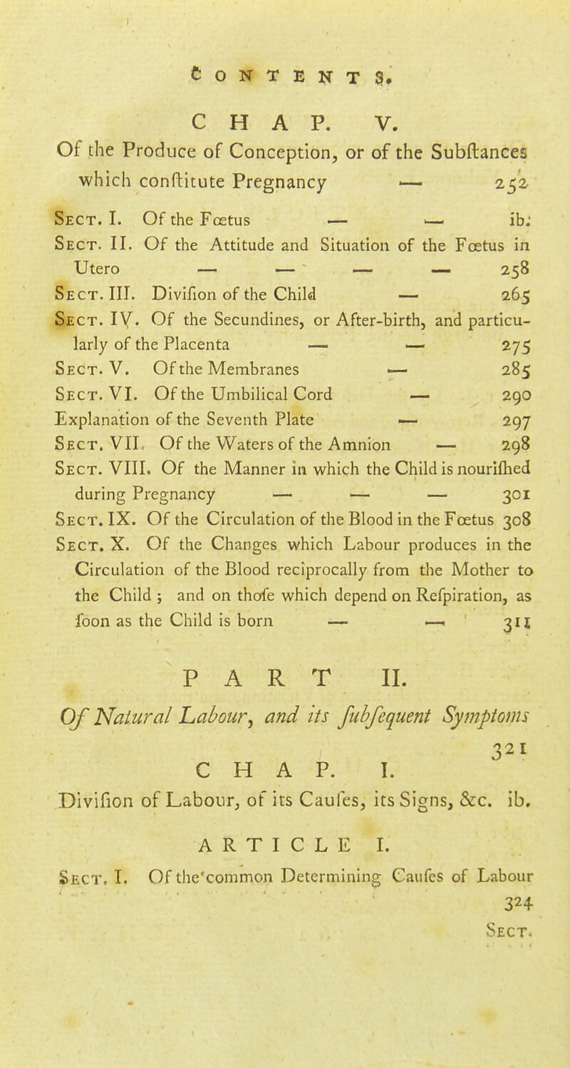 CHAP. V. Of the Produce of Conception, or of the Subftances which conftitute Pregnancy •— 252, Sect. I. Of the Foetus — 1— ib: Sect. II. Of the Attitude and Situation of the Foetus in Utero — — — — 258 Sect. III. Divifion of the Child — 265 Sect. IV. Of the Secundines, or After-birth, and particu- larly of the Placenta — — 275 Sect. V. Of the Membranes — 285 Sect. VI. Of the Umbilical Cord — 290 Explanation of the Seventh Plate — 297 Sect. VII. Of the Waters of the Amnion — 298 Sect. VIII. Of the Manner in which the Child is nourifhed during Pregnancy — — — 301 Sect. IX. Of the Circulation of the Blood in the Foetus 308 Sect. X. Of the Changes which Labour produces in the Circulation of the Blood reciprocally from the Mother to the Child j and on thofe which depend on Refpiration, as foon as the Child is born — —- 311 PART II. Of Natural Labour; and its fubfequent Symptoms 321 CHAP. I. Divifion of Labour, of its Caufes, its Signs, &c. ib. ARTICLE I. Sect, t. Of the'common Determining Caufes of Labour 324