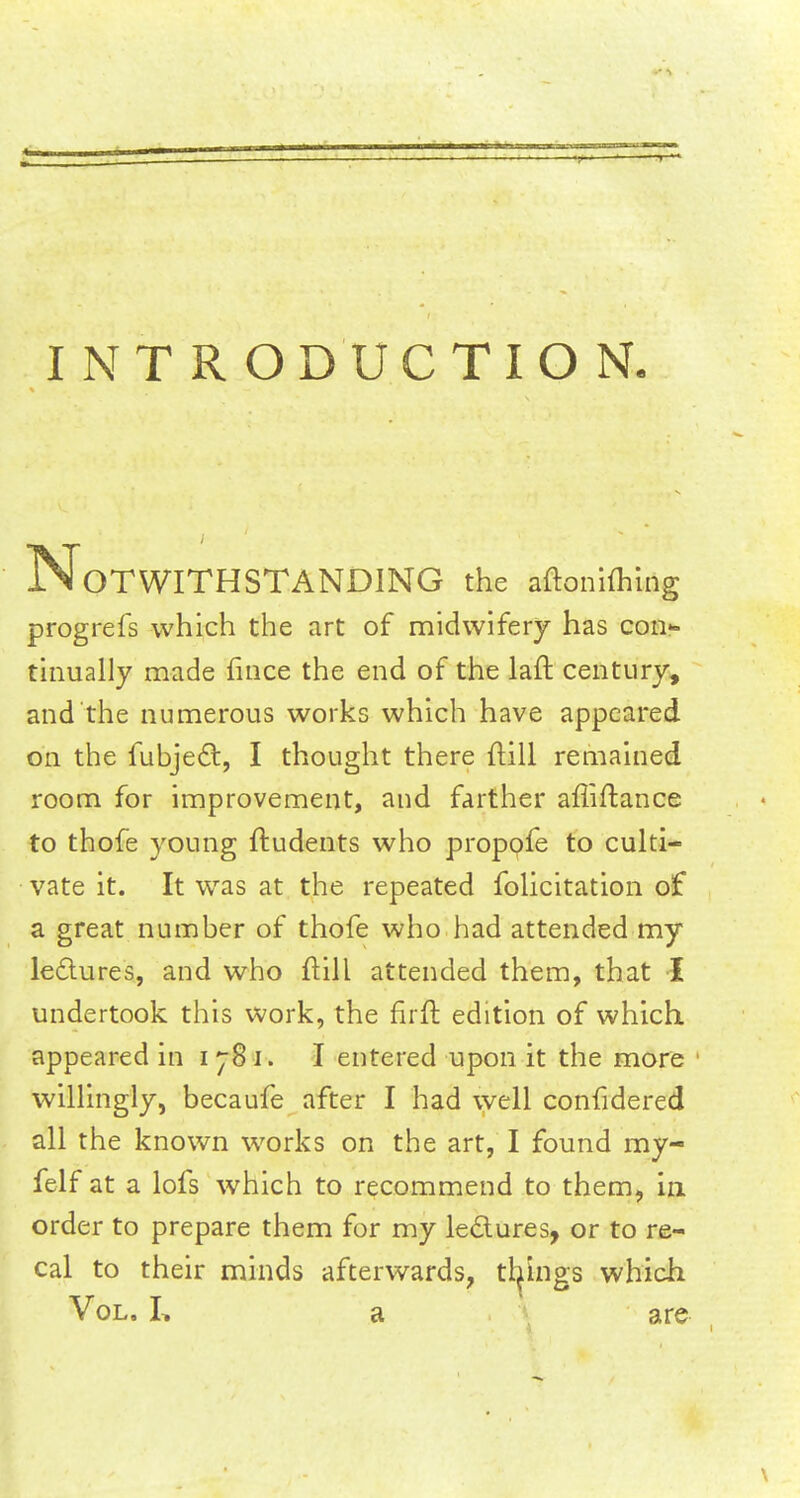 INTRODUCTION. Notwithstanding the aftonhhing progrefs which the art of midwifery has con- tinually made fince the end of the laft century, and the numerous works which have appeared on the fubjeel:, I thought there {till remained room for improvement, and farther affiftance to thofe young ftudents who propose to culti- vate it. It was at the repeated folicitation of a great number of thofe who had attended my lectures, and who ftill attended them, that I undertook this work, the fir ft edition of which, appeared in ijSi. I entered upon it the more willingly, becaufe after I had well confidered all the known works on the art, I found my- felf at a lofs which to recommend to them, in order to prepare them for my lectures, or to re- cal to their minds afterwards, things which Vol. I, a are