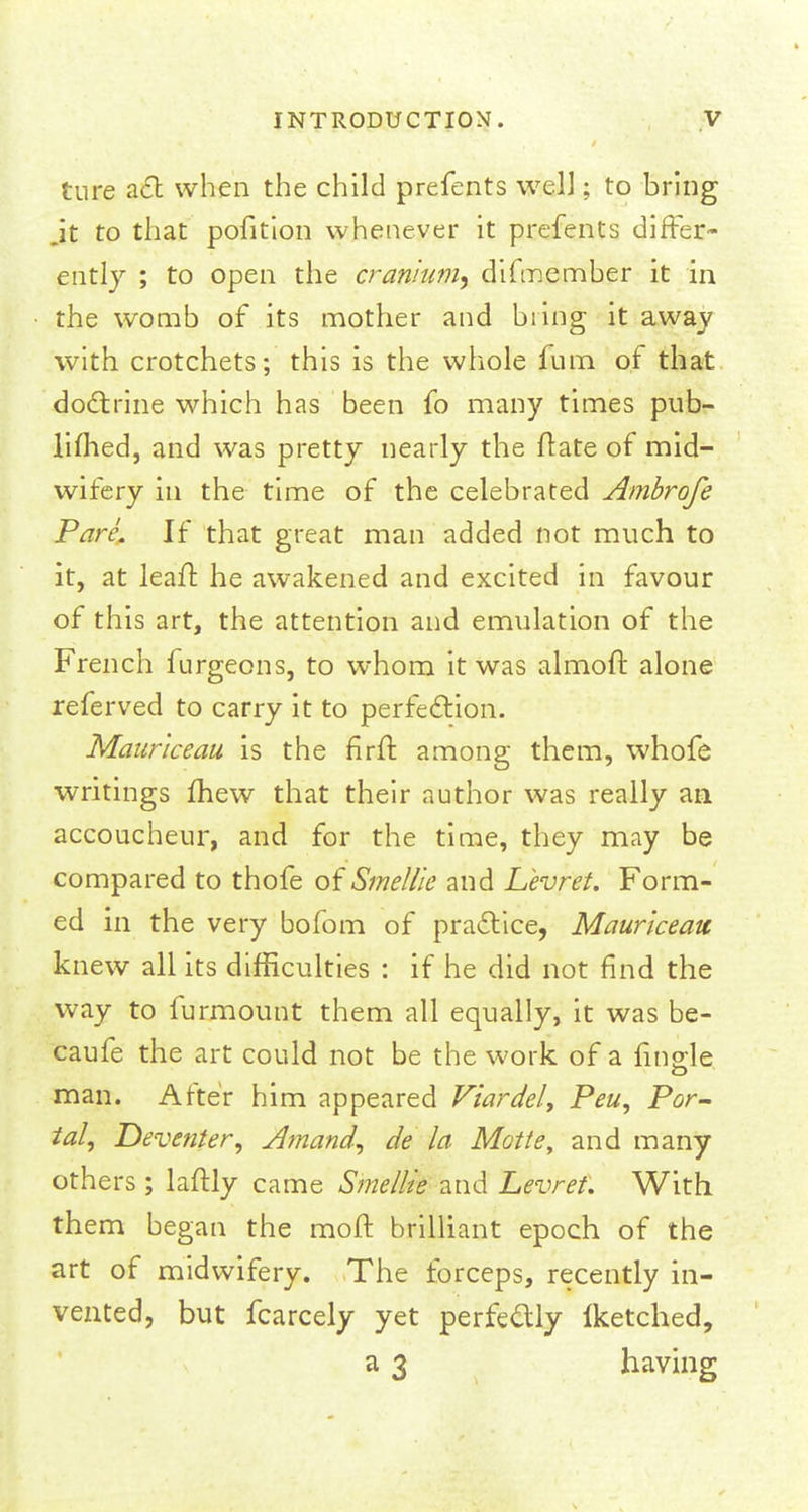 ture act when the child prefents wel]; to bring jt to that pofition whenever it prefents differ- ently ; to open the cranium, difmember it in the womb of its mother and bring it away with crotchets; this is the whole fum of that doctrine which has been fo many times pub- limed, and was pretty nearly the ftate of mid- wifery in the time of the celebrated Ambrofe Pare. If that great man added not much to it, at leaft he awakened and excited in favour of this art, the attention and emulation of the French furgeons, to whom it was almoft alone referved to carry it to perfection. Mauriceau is the firit among them, whofe writings mew that their author was really an accoucheur, and for the time, they may be compared to thofe of Smel/ie and Levret. Form- ed in the very bofom of practice, Mauriceau knew all its difficulties : if he did not find the way to furmount them all equally, it was be- caufe the art could not be the work of a Angle man. After him appeared Viardel, Peu, Por- tal, Deventer, Amand, de la Motte, and many others ; laftly came Smellie and Levret. With them began the moft brilliant epoch of the art of midwifery. The forceps, recently in- vented, but fcarcely yet perfectly iketched, a 3 having