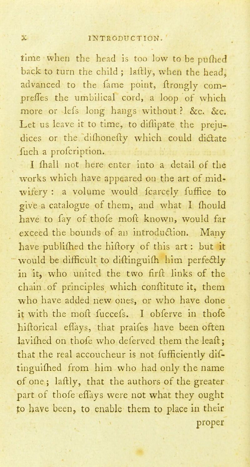 time when the head is too low to be pufhed back to turn the child ; laitly, when the head, advanced to the fame point, ftrongly com- preffes the umbilical cord, a loop of which more or lefs long hangs without ? &c. &c. Let us leave it to time, to diffipate the preju- dices or the diihonelty which could dictate fuch a profcription. I mail not here enter into a detail of the works which have appeared on the art of mid- wifery : a volume would fcarcely fuffice to give a catalogue of them, and what I mould have to fay of thofe molt known, would far exceed the bounds of an introduction. Many- have publimed the hiftory of this art: but it would be difficult to diftinguim him perfectly in it, who united the two firit links of the chain.of principles which constitute it, them ■who have added new ones, or who have done it with the molt fuccefs. I obferve in thofe hiftorical efTays, that praifes have been often lavifhed on thofe who deferved them the leaft; that the real accoucheur is not fufficiently dif- tinguifhed from him who had only the name of one ; laitly, that the authors of the greater part of thofe effays were not what they ought to have been, to enable them to place in their proper