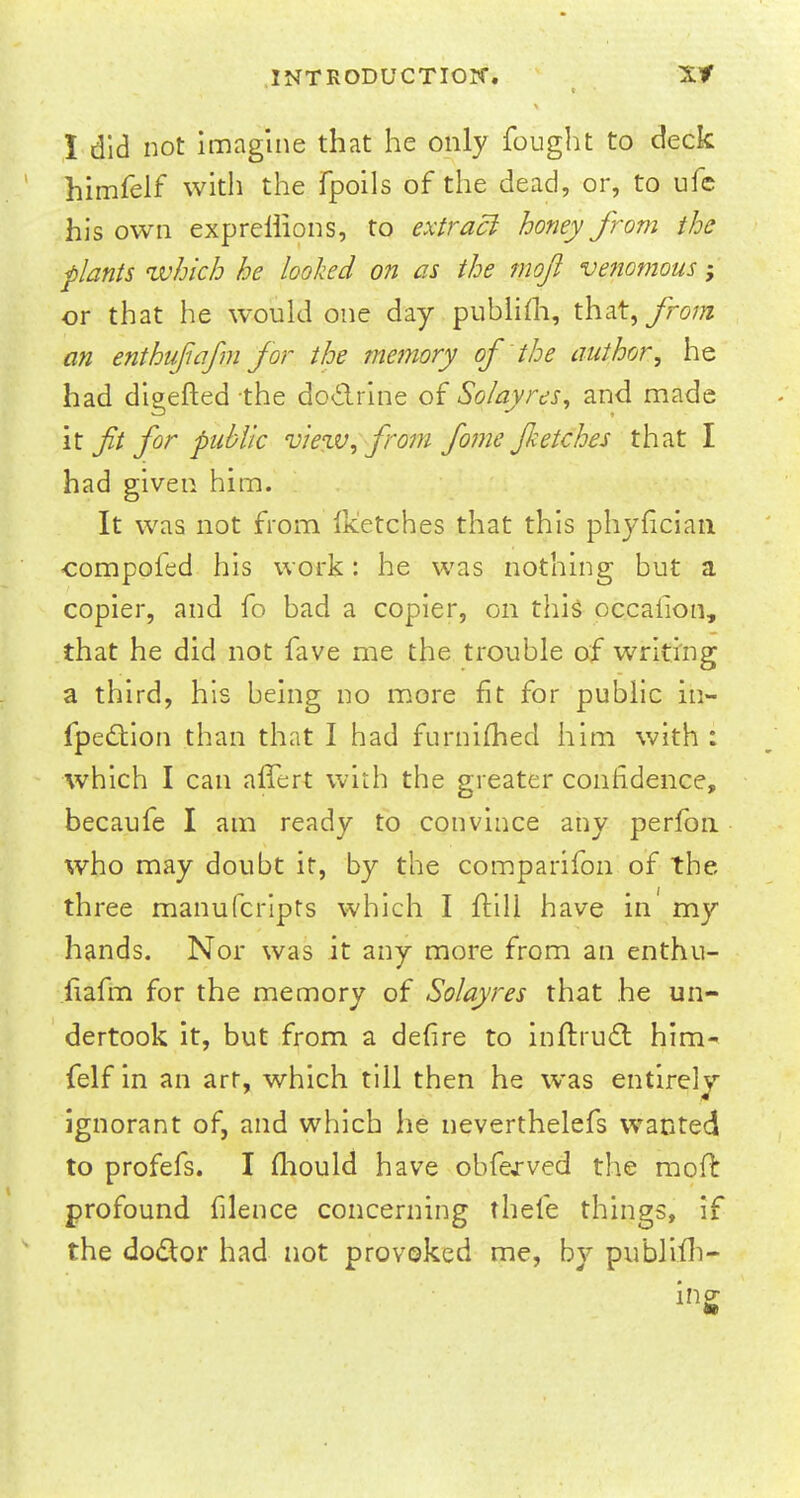 c \ ' I did not imagine that he only fought to deck himfelf with the fpoils of the dead, or, to ufc his own exprellions, to extraci honey from the plants which he looked on as the moji venomous; or that he would one day publifli, that, from an enthufiafm for the memory of the author, he had digefted the doctrine of Solayres, and made it fit for public viezv, from fome Jketches that I had given him. It was not from Iketches that this phyfician compofed his work: he was nothing but a copier, and fo bad a copier, on this occaiion, that he did not fave me the trouble of writing a third, his being no more fit for public in- fpedtion than that I had furnifhed him with : which I can affert with the greater confidence, becaufe I am ready to convince any perfon who may doubt it, by the comparifon of the three manufcripts which I ftill have in' my hands. Nor was it any more from an enthu- fiafm for the memory of Solayres that he un- dertook it, but from a defire to inftruct him- felf in an art, which till then he was entirely ignorant of, and which he neverthelefs wanted to profefs. I mould have obfejrved the mofl: profound filence concerning thefe things, if the doctor had not provoked me, by publish- ing