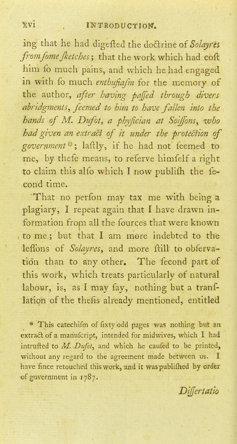 ing that he had digefted the doctrine of Sotayrts fromfome Jkeiches; that the work which had coft him fo much pains, and which he had engaged in with fo much enthufiafm for the memory of the author, after having pajfed through divers abridgments, feemed to him to have fallen into the hands of M. Dufot, a phyfician at Soijfons, who had given an extradl of it under the protection of government*\ laftly, if he had not feemed to me, by thefe means, to referve himfelf a right to claim this alfo which I now publifh the fe- cond time. That no perfon may tax me with being a plagiary, I repeat again that I have drawn in- formation from all the fources that were known I to me ; but that I am more indebted to the leffons of Solayres, and more ftill to obferva- tidn than to any other. The fecond part of this work, which treats particularly of natural labour, is, as I may fay, nothing but a tranf- latipn of the thefis already mentioned, entitled * This catechifm of fixty odd pages was nothing but an extract of a manufcript, intended for midwives, which I had intrufted to M. Dufot, and which he caufed to be printed, without any regard to the agreement made between us. I have fince retouched this work, and it waspublifhed by order of government in 1787. DiJJcrtatio