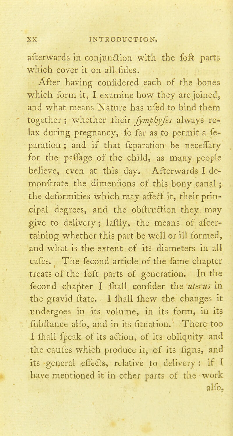 afterwards in conjunction with the foft parts which cover it on all.fides. After having considered each of the bones which form it, I examine how they are joined, and what means Nature has ufed to bind them together ; whether ,their Jymphyfes always re- lax during pregnancy, fo far as to permit a fe- paration ; and if that feparation be necefTary for the paflage of the child, as many people believe, even at this day. Afterwards I de- monftrate the dimenfions of this bony canal; the deformities which may affect it, their prin- cipal degrees, and the obftruction they may give to delivery; laftly, the means of afcer- taining whether this part be well or ill formed, and what is the extent of its diameters in all cafes. ( The fecond article of the fame chapter treats of the foft parts of generation. In the fecond chapter I mall confider the uterus in the gravid ftate. I mail mew the changes it undergoes in its volume, in its form, in its fubftance alfo, and in its fituation. There too I mail fpeak of its action, of its obliquity and the caufes which produce it, of its figns, and its general effects, relative to delivery : if I have mentioned it in other parts of the work alfo.