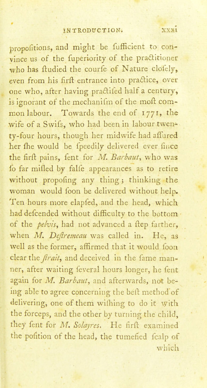 proportions, and might be fufficient to con- vince us of the fuperiority of the practitioner who has ftudied the courfe of Nature clofely, even from his firft entrance into practice, over one who, after having practifed half a century* is ignorant of the mechanifm of the moft com- mon labour. Towards the end of 1771, the wife of a Swifs, who had been in labour twen- ty-four hours, though her midwife had allured her me would be fpeedily delivered ever fince the firft pains, fent for M. Barbaut, who was fo far milled by falfe appearances as to retire without proposing any thing 5 thinking the woman would foon be delivered without help. Ten hours more elapfed, and the head, which had defcended without difficulty to the bottom of the pelvis, had not advanced a ftep farther, when M. Deftremeau was called in. He, as well as the former, affirmed that it would foon clear the Jirait, and deceived in the fame man- ner, after waiting feveral hours longer, he fent again for M. Barbaut, and afterwards, not be- ing able to agree concerning the belt method'of delivering, one of them wiming to do it with the forceps, and the other by turning the child, they fent for M. Solayres. He firft examined the pofition of the head, the tumefied fcalp of which