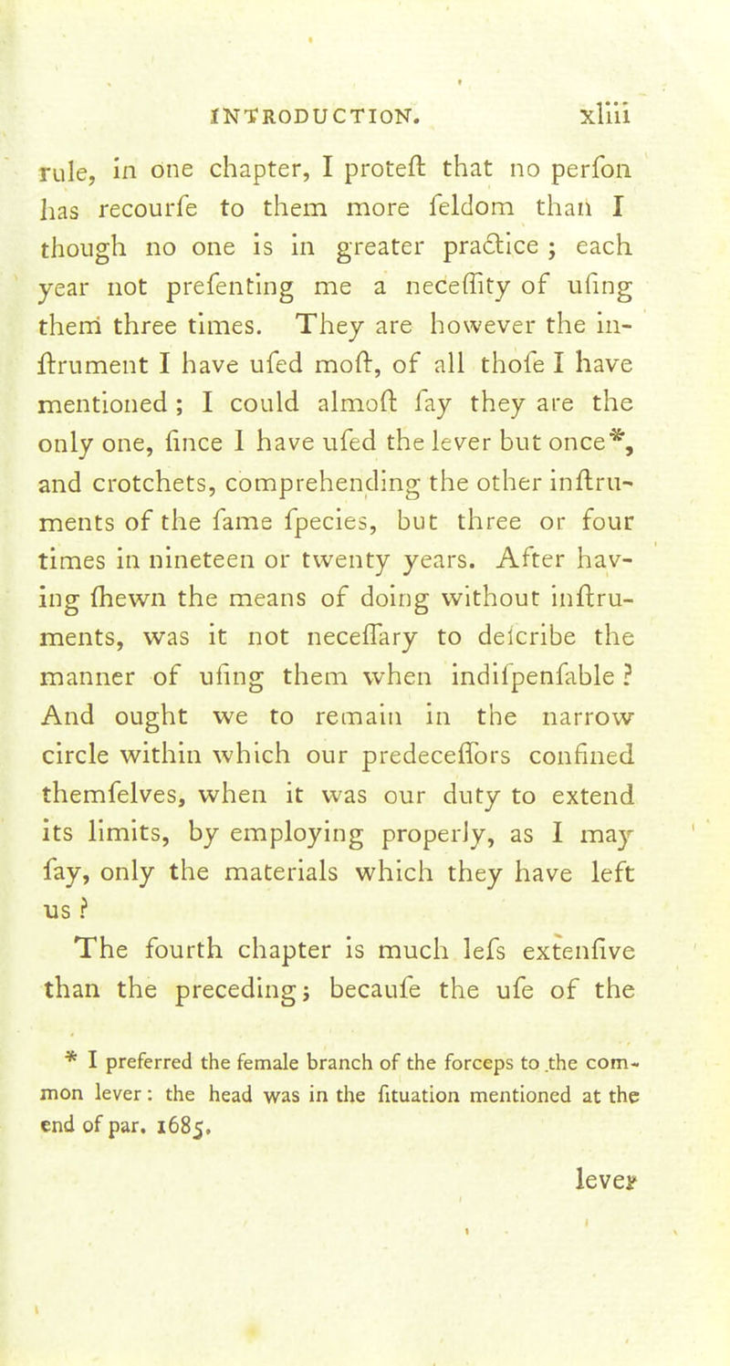 rule, in one chapter, I proteft that no perfon lias recourfe to them more feldom than I though no one is in greater practice ; each year not prefenting me a neceffity of ufing them three times. They are however the in- ftrument I have ufed moft, of all thofe I have mentioned ; I could almoft fay they are the only one, fince I have ufed the lever but once*, and crotchets, comprehending the other inftru- ments of the fame fpecies, but three or four times in nineteen or twenty years. After hav- ing (hewn the means of doing without inftru- ments, was it not neceffary to deicribe the manner of ufing them when indilpenfable ? And ought we to remain in the narrow circle within which our predeceffors confined themfelves, when it was our duty to extend its limits, by employing properly, as I may fay, only the materials which they have left us ? The fourth chapter is much lefs extenfive than the preceding; becaufe the ufe of the * I preferred the female branch of the forceps to the com- mon lever: the head was in the fituation mentioned at the end of par. 1685, lever