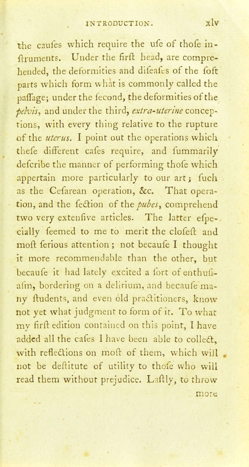 the caufes which require the ufe of thofe in- itruments. Under the firft head, are compre- hended, the deformities and difeafcs of the foft parts which form what is commonly called the paffage; under the fecond, the deformities of the pelvis, and under the third, extra-uterine concep- tions, with every thing relative to the rupture of the titerus. I point out the operations which thefe different cafes require, and fummarily defcribe the manner of performing thofe which appertain more particularly to our art; fuch as the Cefarean operation, &c. That opera- tion, and the fection of the pubes, comprehend two very extenfive articles. The latter efpe- cially feemed to me to merit the clofeft and moft ferious attention; not becaufe I thought it more recommendable than the other, but becaufe it had lately excited a fort of enthufi- afm, bordering on a delirium, and becaufe ma- ny ftudents, and even old practitioners, know not yet what judgment to form of it. To what my firft edition contained on this point, I have added all the cafes I have been able to collect, with reflections on mod of them, which will , not be deftitute of utility to thofe who will read them without prejudice. Laftly, to throw more