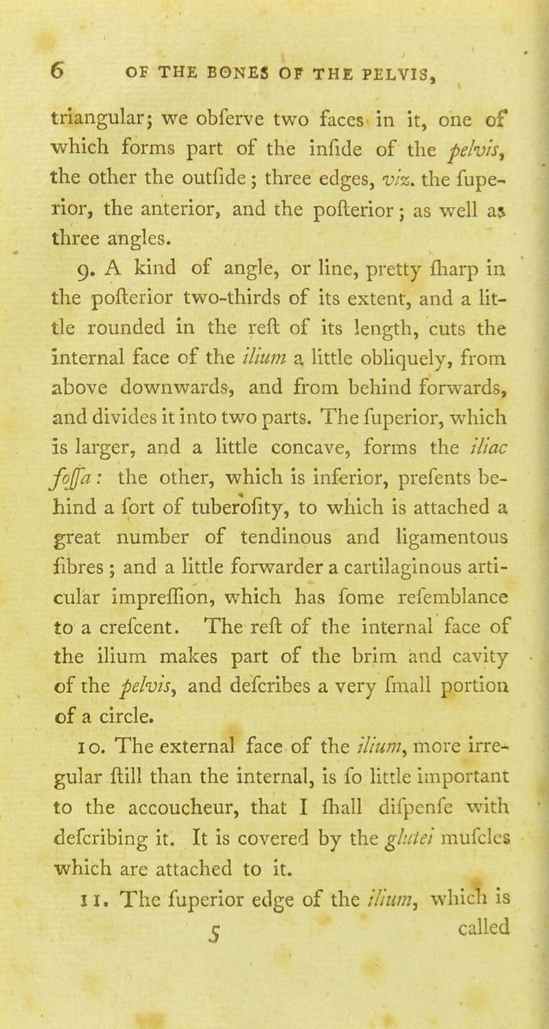 triangular; we obferve two faces in it, one of which forms part of the infide of the pelvis, the other the outfide; three edges, viz. the fupe- rior, the anterior, and the pofterior; as well as three angles. 9. A kind of angle, or line, pretty fharp in the pofterior two-thirds of its extent, and a lit- tle rounded in the reft of its length, cuts the internal face of the ilium a little obliquely, from above downwards, and from behind forwards, and divides it into two parts. The fuperior, which is larger, and a little concave, forms the iliac fqjfa: the other, which is inferior, prefents be- hind a fort of tuberofity, to which is attached a great number of tendinous and ligamentous fibres; and a little forwarder a cartilaginous arti- cular impreflion, which has fome refemblance to a crefcent. The reft of the internal face of the ilium makes part of the brim and cavity of the pelvis, and defcribes a very fmall portion of a circle. I o. The external face of the ilium, more irre- gular ftill than the internal, is fo little important to the accoucheur, that I mail difpcnfe with defcribing it. It is covered by the glutei mufclcs which are attached to it. II. The fuperior edge of the ilium, which is c called