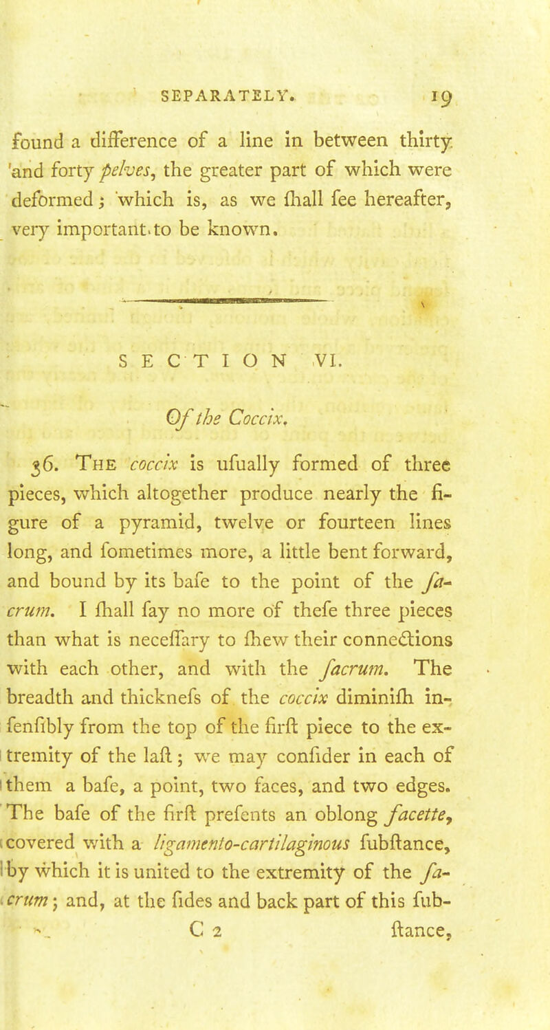 found a difference of a line in between thirty, and forty pelves, the greater part of which were deformed; which is, as we mall fee hereafter, very important.to be known. SECTION VI. Of the Coccix, 36. The coccix is ufually formed of three pieces, which altogether produce nearly the fi- gure of a pyramid, twelve or fourteen lines long, and fometimcs more, a little bent forward, and bound by its bafe to the point of the fa- crum. I fhall fay no more of thefe three pieces than what is neceffary to fhew their connections with each other, and with the facrum. The breadth and thicknefs of the coccix diminifh in- fenfibly from the top of the firft piece to the ex- ; tremity of the laft; we may confider in each of 1 them a bafe, a point, two faces, and two edges. The bafe of the firft prefents an oblong facetie, [covered with a ligamcnto-cartilaginous fubftance, I by which it is united to the extremity of the fa- -crum-f and, at the fides and back part of this fub- C 2 ftance,