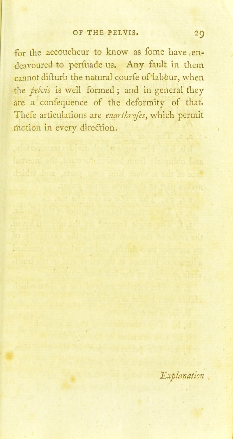 for the accoucheur to know as fome have, en- deavoured to perfuade us. Any fault in them cannot difturb the natural courfe of labour, when the pelvis is well formed ; and in general they are a confequence of the deformity of that- Thefe articulations are enarthrofes^ which permit .motion in every direction, Explanation