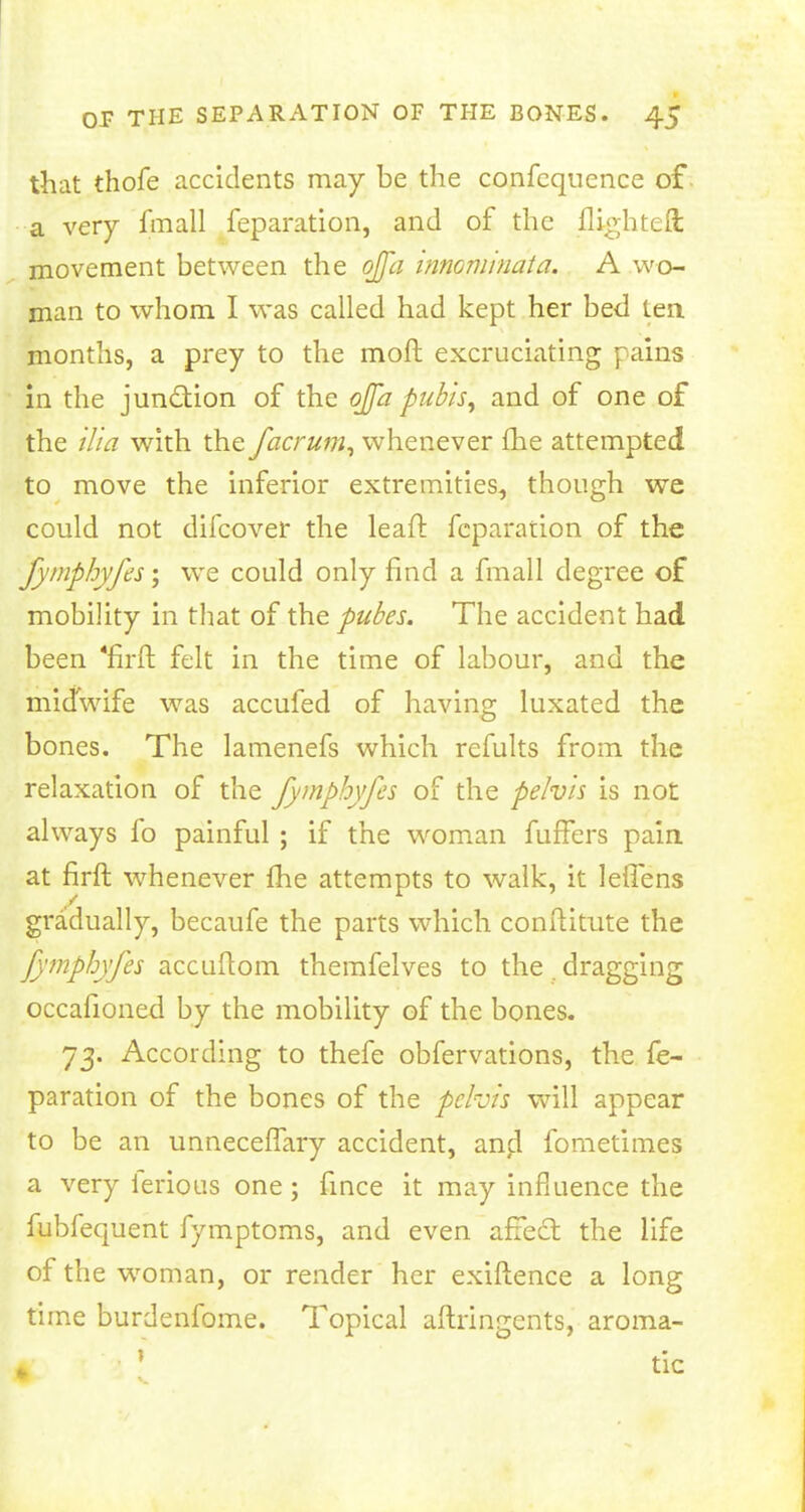 that thofe accidents may be the confcquence of a very fmall feparation, and of the flighted; movement between the ofla innominata. A wo- man to whom I was called had kept her bed tea months, a prey to the moft excruciating pains in the junction of the ojfa pubis, and of one of the ilia with the facrum, whenever fhe attempted to move the inferior extremities, though we could not difcover the lead: reparation of the fymphyfes; we could only find a fmall degree of mobility in that of the pubes. The accident had been *firft felt in the time of labour, and the midwife was accufed of having luxated the bones. The lamenefs which refults from the relaxation of the fymphyfes of the pelvis is not always fo painful ; if the woman fuffers pain, at firft whenever fhe attempts to walk, it leffens gradually, becaufe the parts which conftitute the fymphyfes accuftom themfelves to the. dragging occafioned by the mobility of the bones. 73. According to thefe obfervations, the fe- paration of the bones of the pelvis will appear to be an unneceffary accident, and fometimes a very ierious one; fince it may influence the fubfequent fymptoms, and even affect the life of the woman, or render her exiftence a long time burdenfome. Topical aftringents, aroma- fc 1 tic