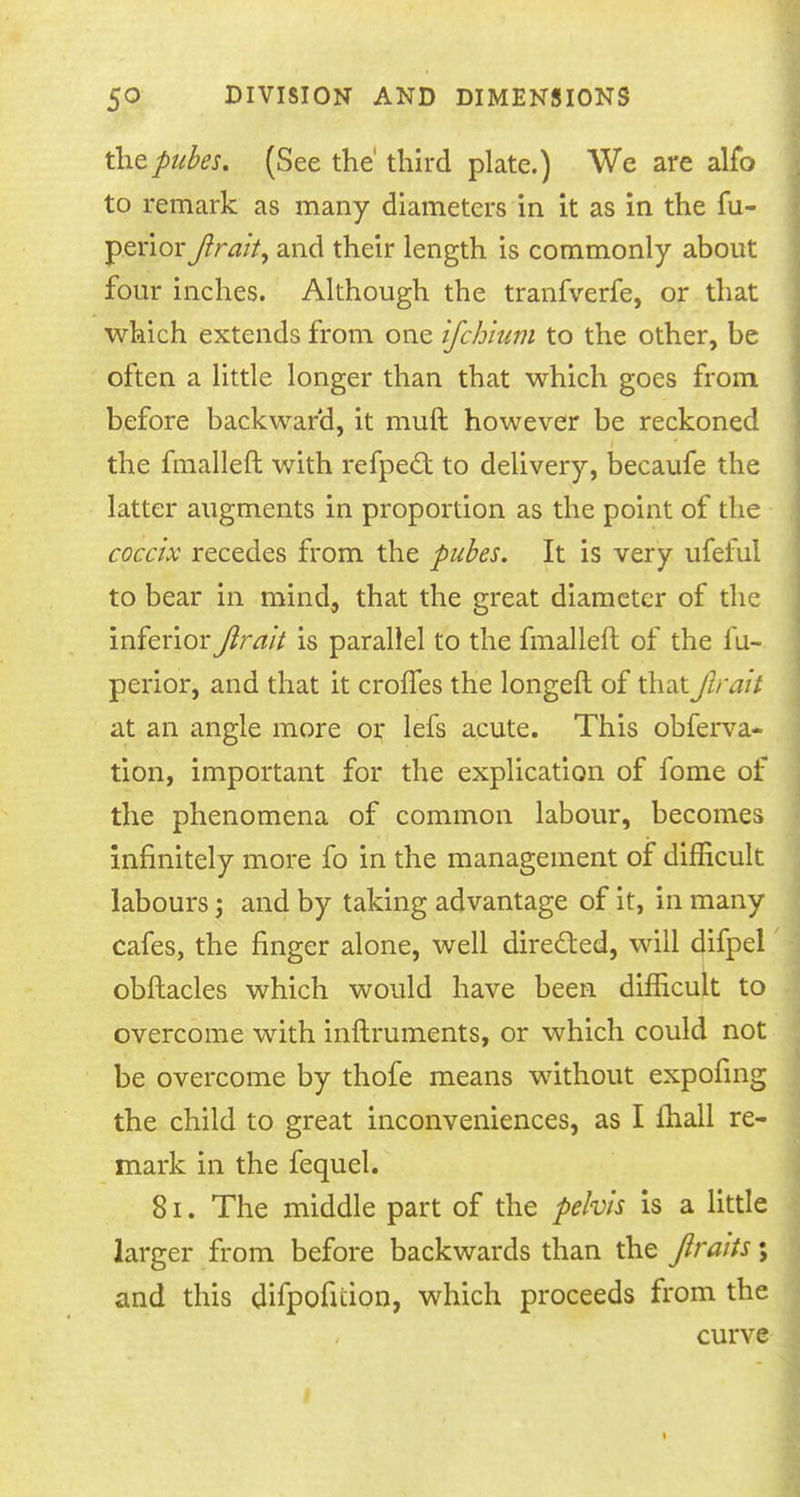 thepubes. (See the' third plate.) We are alio to remark as many diameters in it as in the fu- jyerior fitait, and their length is commonly about four inches. Although the tranfverfe, or that which extends from one ifchium to the other, be often a little longer than that which goes from before backward, it muft however be reckoned the fmalleft with refpect to delivery, becaufe the latter augments in proportion as the point of the coccix recedes from the pubes. It is very ufeful to bear in mind, that the great diameter of the inferior^ra/V is parallel to the fmalleft of the fu- perior, and that it croffes the longeft of that fit alt at an angle more or lefs acute. This obferva- tion, important for the explication of fome of the phenomena of common labour, becomes infinitely more fo in the management of difficult labours; and by taking advantage of it, in many cafes, the finger alone, well directed, will difpel obftacles which would have been difficult to overcome with inftruments, or which could not be overcome by thofe means without expofing the child to great inconveniences, as I fhall re- mark in the fequel. 81. The middle part of the pelvis is a little larger from before backwards than the jltaits \ and this difpofition, which proceeds from the curve t