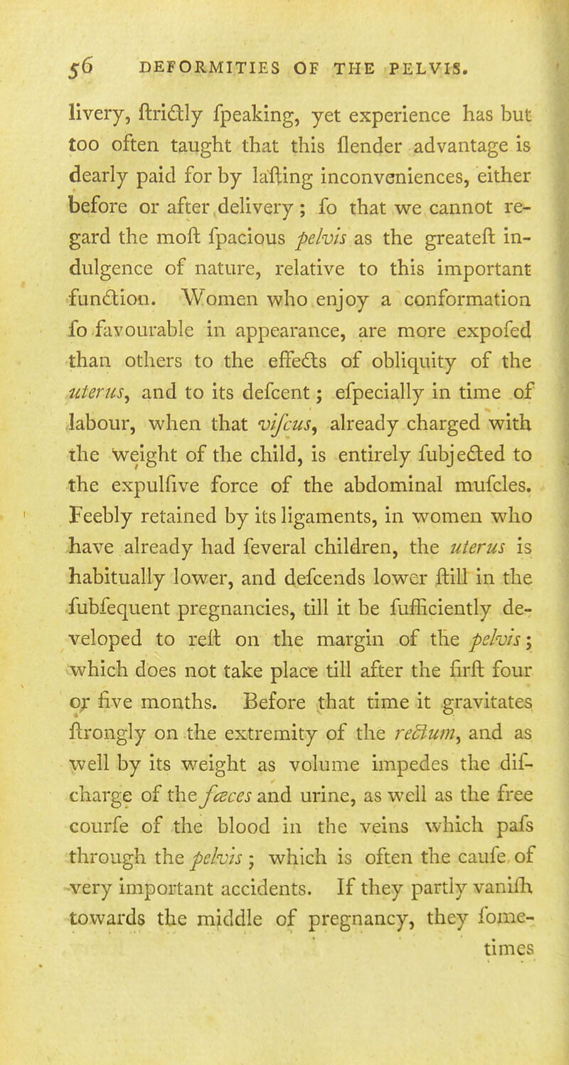 livery, ftri&ly fpeaking, yet experience has but too often taught that this flender advantage is dearly paid for by lafting inconveniences, either before or after delivery ; fo that we cannot re- gard the moft fpacious pelvis as the greateft in- dulgence of nature, relative to this important function. Women who enjoy a conformation fo favourable in appearance, are more expofed than others to the efFe&s of obliquity of the uterus^ and to its defcent; efpecially in time of labour, when that vifcus, already charged with the weight of the child, is entirely Subjected to the expulfive force of the abdominal mufcles. Feebly retained by its ligaments, in women who have already had feveral children, the uterus is habitually lower, and defcends lower ftill in the fubfequent pregnancies, till it be fufficiently de- veloped to relt on the margin of the pelvis; which does not take place till after the hrft four or live months. Before that time it gravitates flrongly on the extremity of the redium^ and as well by its weight as volume impedes the dis- charge of the fceces and urine, as well as the free courfe of the blood in the veins which pafs through the pelvis ; which is often the caufe of •very important accidents. If they partly vanim towards the middle of pregnancy, they fome- times