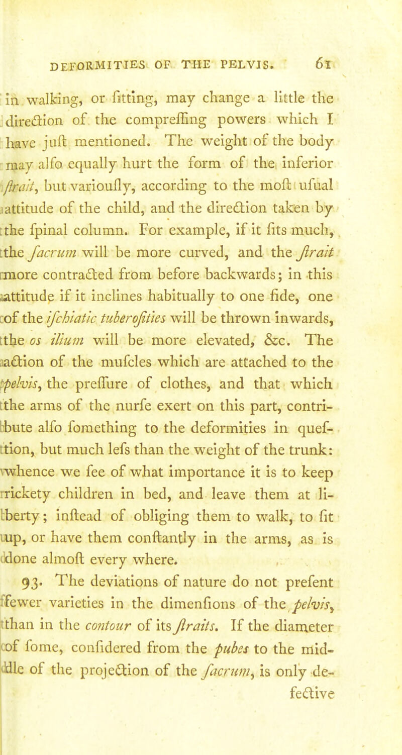 in walking, or fitting, may change a little the direction of the compreffing powers which I have juft mentioned. The weight of the body may alfo equally hurt the form of the inferior /kai^ but varioufly, according to the mod ufuai iattitude of the child, and the direction taken by ;the fpinal column. For example, if it fits much, :the facmm will be more curved, and the Jirah rmore contracted from before backwards; in this ^attitude if it inclines habitually to one fide, one :of the ifchiat'ic tuberofities will be thrown inwards, ;the os ilium will be more elevated, &c. The taction of the mufcles which are attached to the ^pelvis, the preffure of clothes, and that which tthe arms of the nurfe exert on this part, contri- hbute alfo fomething to the deformities in quef- ition, but much lefs than the weight of the trunk: vwhence we fee of what importance it is to keep rrickety children in bed, and leave them at li- berty ; inftead of obliging them to walk, to fit mp, or have them conftantly in the arms, as is done almoft every where. 93. The deviations of nature do not prefent ifewer varieties in the dimenfions of the pelvis^ tthan in the contour of its Jiraits. If the diameter cof fome, confidered from the pubes to the mid- dle of the projection of the facrum, is only de- fective