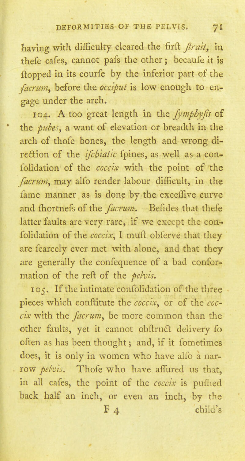 having with difficulty cleared the firft Jirait, in thefe cafes, cannot pafs the other; becaufe it is flopped in its courfe by the inferior part of the facrum, before the occiput is low enough to en- gage under the arch. 104. A too great length in the fymphyfis of the pubes, a want of elevation or breadth in the arch of thofe bones, the length and wrong di- rection of the ifcbiatic fpines, as well as a con- iblidation of the coccix with the point of the facrum, may alfo render labour difficult, in the fame manner as is done by the exceffive curve and fhortnefs of the facrum. Befides that thefe latter faults are very rare, if we except the con- folidation of the coccix, I rauft oblerve that they are fcarcely ever met with alone, and that they are generally the confequence of a bad confor- mation of the reft of the pelvis. 105. If the intimate confolidation of the three pieces which conftitute the coccix, or of the coc- cix with the facrum, be more common than the other faults, yet it cannot obftru£t delivery fo often as has been thought; and, if it fometimes does, it is only in women who have alfo a nar- row pelvis. Thofe who have affured us that, in all cafes, the point of the coccix is pufhed back half an inch, or even an inch, by the F 4 child's