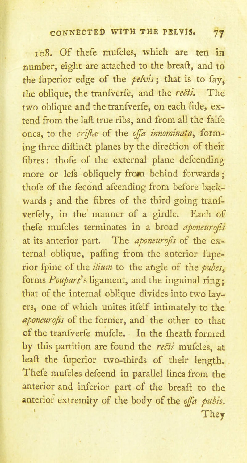 108. Of thefe mufcles, which are ten in number, eight are attached to the breaft, and to the fuperior edge of the pelvis; that is to fay, the oblique, the tranfverfe, and the redli. The two oblique and the tranfverfe, on each fide, ex- tend from the laft true ribs, and from all the falfe ones, to the crijla of the ojfa innominata, form- ing three diftincT: planes by the direction of their fibres: thofe of the external plane defcending more or lefs obliquely from behind forwards; thofe of the fecond afcending from before back- wards ; and the fibres of the third going tranf- verfely, in the manner of a girdle. Each of thefe mufcles terminates in a broad aponeurosis at its anterior part. The aponeurojis of the ex- ternal oblique, pairing from the anterior fupe- rior fpine of the ilium to the angle of the pubesy forms Poupart's ligament, and the inguinal ring; that of the internal oblique divides into two lay- ers, one of which unites itfelf intimately to the aponeurojis of the former, and the other to that of the tranfverfe mufcle. In the fheath formed by this partition are found the re5ii mufcles, at leaft the fuperior two-thirds of their length. Thefe mufcles defcend in parallel lines from the anterior and inferior part of the breaft to the anterior extremity of the body of the ojfa pubis. They