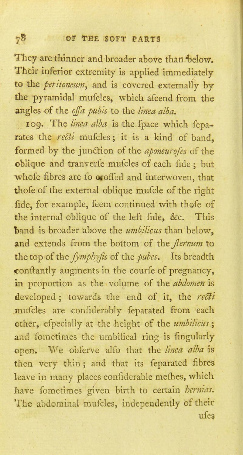 They are thinner and broader above than 4)elow. Their inferior extremity is applied immediately to the peritoneum^ and is covered externally by the pyramidal mufcles, which afcend from the angles of the ojfa pubis to the line a alba. 109. The linea alba is the fpace which fepa- rates the redli mufcles; it is a kind of band, formed by the junction of the aponeurofes of the oblique and tranverfe mufcles of each fide ; but whofe fibres are fo orofied and interwoven, that thofe of the external oblique mufcle of the right fide, for example, feem continued with thofe of the internal oblique of the left fide, &c. This band is broader above the umbilicus than below, and extends from the bottom of the Jlernum to the top of the fymphyjis of the pules. Its breadth conftantly augments in the courfe of pregnancy, in proportion as the volume of the abdomen is developed ; towards the end of it, the rec~li mufcles are confiderably feparated from each other, efpecially at the height of the umbilicus; and fometimes the umbilical ring is fingularly open. We obferve alfo that the linea alba is then very thin; and that its feparated fibres leave in many places confiderable mefties, which have fometimes given birth to certain hernias. The abdominal mufcles, independently of their ufes