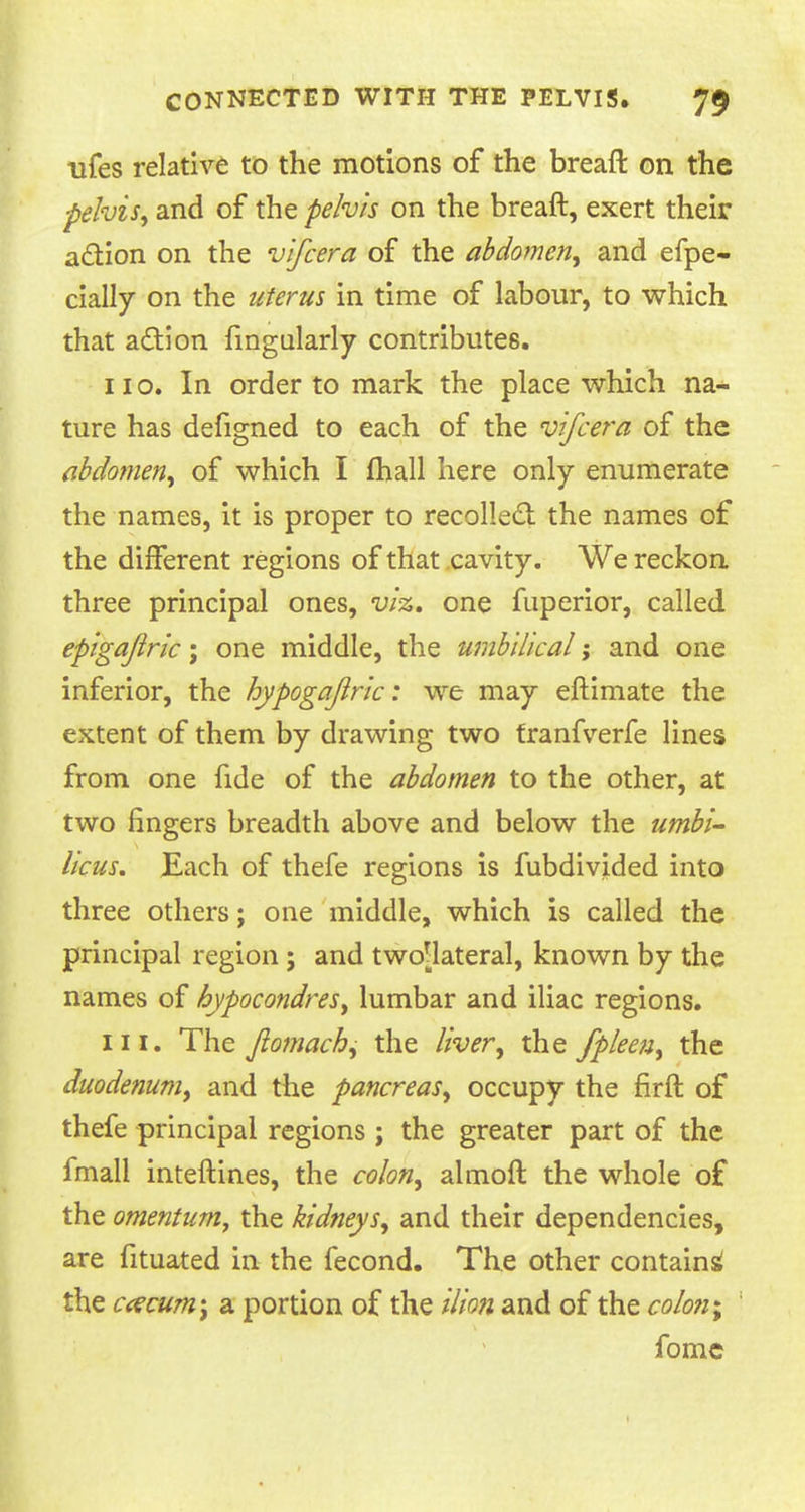 ufes relative to the motions of the breaft on the ■pelvis, and of the pelvis on the breaft, exert their action on the vifcera of the abdomen, and efpe- cially on the uterus in time of labour, to which that action fingularly contributes. no. In order to mark the place which na- ture has defigned to each of the vlfcera of the abdomen, of which I fhall here only enumerate the names, it is proper to recollect the names of the different regions of that cavity. We reckon three principal ones, viz. one fuperior, called epigajlric ; one middle, the umbilical; and one inferior, the hypogajlrlc: we may eftimate the extent of them by drawing two tranfverfe lines from one fide of the abdomen to the other, at two fingers breadth above and below the umbi- licus. Each of thefe regions is fubdivided into three others; one middle, which is called the principal region ; and two'lateral, known by the names of hypocondres, lumbar and iliac regions. in. The fiomach, the liver, the fpleen, the duodenum, and the pancreas, occupy the firft of thefe principal regions; the greater part of the fmall inteftines, the colon, almoft the whole of the omentum, the kidneys, and their dependencies, are fituated in the fecond. The other contain^ the ccecum\ a portion of the ilion and of the colony fome