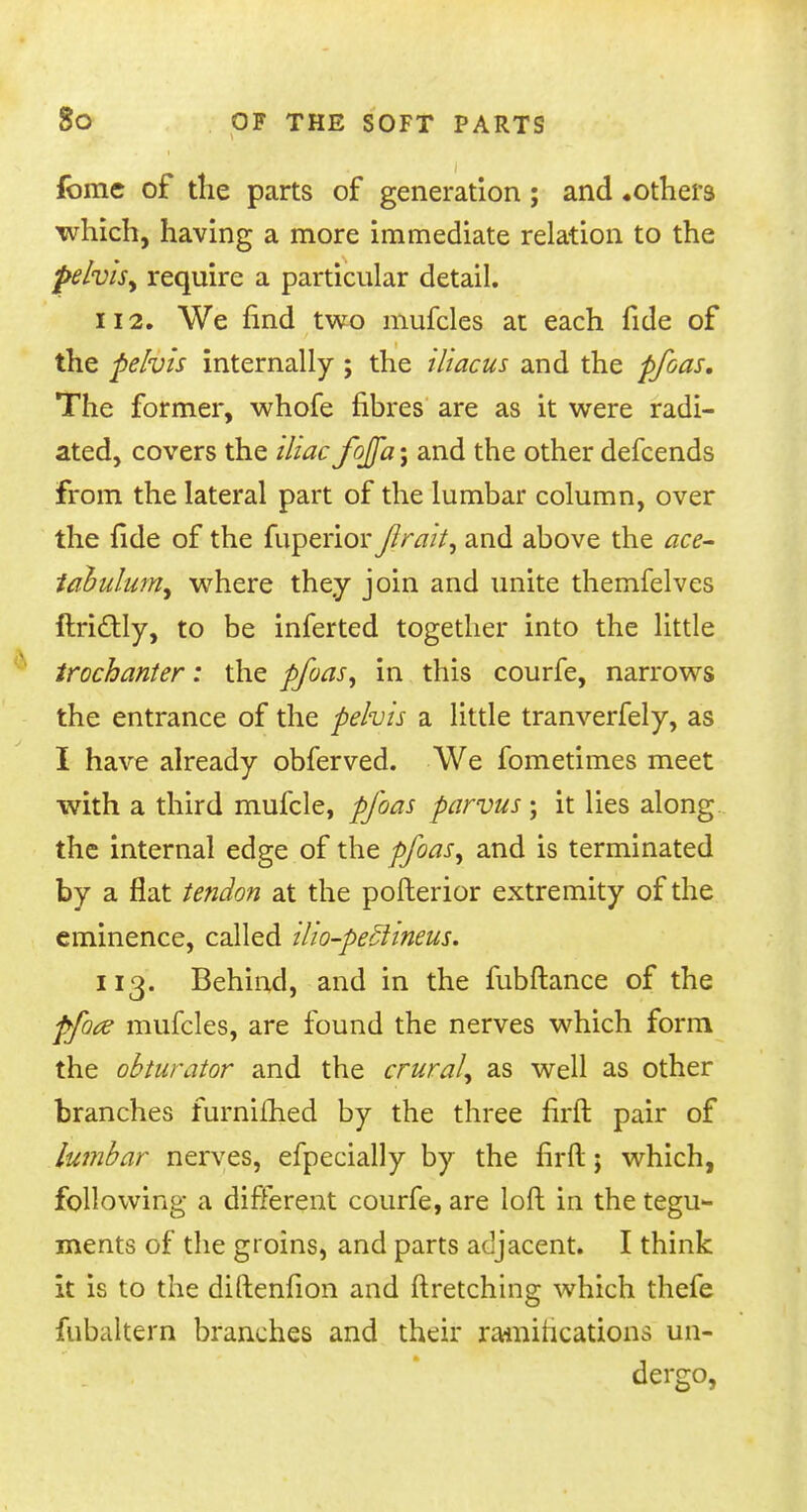 fomc of the parts of generation; and .others which, having a more immediate relation to the pelvis, require a particular detail. 112. We find two mufcles at each fide of the pelvis internally ; the iliacus and the pfoas. The former, whofe fibres are as it were radi- ated, covers the iliac fojfa; and the other defcends from the lateral part of the lumbar column, over the fide of the fuperior fir ait, and above the ace- tabulum^ where they join and unite themfelves ftrictly, to be inferted together into the little trochanter: the pfoas, in this courfe, narrows the entrance of the pelvis a little tranverfely, as I have already obferved. We fometimes meet with a third mufcle, pfoas parvus ; it lies along the internal edge of the pfoas, and is terminated by a flat tendon at the pofterior extremity of the eminence, called ilio-pe£hneus. 113. Behind, and in the fubftance of the pfote mufcles, are found the nerves which form the obturator and the crural, as well as other branches furniihed by the three firft pair of lumbar nerves, efpecially by the firft; which, following a different courfe, are loft in the tegu- ments of the groins, and parts adjacent. I think it is to the diftenfion and ftretching which thefe fubaltern branches and their ramifications un- dergo,