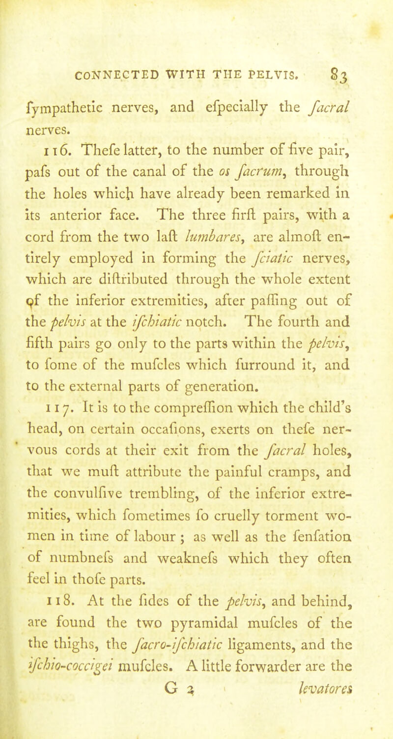 fympathetic nerves, and efpecially the facral nerves. 116. Thefe latter, to the number of five pair, pafs out of the canal of the os factum, through the holes which have already been remarked in its anterior face. The three firft pairs, with a cord from the two laft lumbar es, are almoft en- tirely employed in forming the fciatic nerves, which are diftributed through the whole extent of the inferior extremities, after paffing out of the pelvis at the ifchiatic notch. The fourth and fifth pairs go only to the parts within the pelvis, to fome of the mufcles which furround it, and to the external parts of generation. 117. It is to the compreiTion which the child's head, on certain occafions, exerts on thefe ner- vous cords at their exit from the facral holes, that we rauft attribute the painful cramps, and the convulfive trembling, of the inferior extre- mities, which fometimes fo cruelly torment wo- men in time of labour ; as well as the fenfation of numbnefs and weaknefs which they often feel in thofc parts. 118. At the fides of the pelvis, and behind, are found the two pyramidal mufcles of the the thighs, the facro-ifchiatic ligaments, and the ifchiQ-coccigei mufcles. A little forwarder are the G 3 kvatores