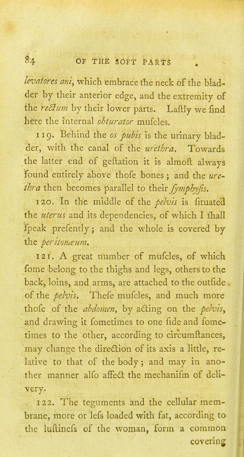 levatores ahi, which embrace the neck of the blad- der by their anterior edge, and the extremity of the rec~ium by their lower parts. Laftly we find here the internal obturator mufcles. 119. Behind the cs pubis is the urinary blad- der, with the canal of the urethra. Towards the latter end of geftation it is almoft always found entirely above thofe bones; and the ure- thra then becomes parallel to their fymphyjis. 120. In the middle of the pelvis is fituated the uterus and its dependencies, of which I mall ipeak prefendyj and the whole is covered by the peritonceum. 121. A great number of mufcles, of which fome belong to the thighs and legs, others to the back, loins, and arms, are attached to the outfide of the pelvis. Thefe mufcles, and much more thofe of the abdomeny by acting on the pelvis, and drawing it fometimes to one fide and fome- times to the other, according to circumftances, may change the direction of its axis a little, re- lative to that of the body; and may in ano- ther manner alfo affect the mechanifm of deli- very. - 122. The teguments and the cellular mem- brane, more or lefs loaded with flit, according to the luftinefs of the woman, form a common covering