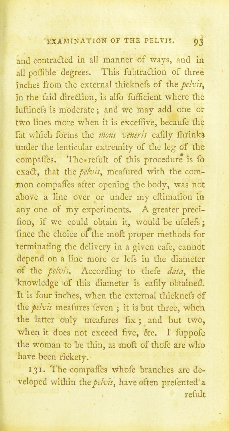 and contracted in all manner of ways, and in all poffible degrees. This fubtraction of three inches from the external thicknefs of the pelvis, in the faid direction, is alfo fufficient where the luftinefs is moderate; and we may add one or two lines more when it is exceffive, becaufe the fat which forms the mons veneris eafily fhrinks under the lenticular extremity of the leg of the compaffes. The'remit of this procedure is fo exact, that the pelvis, meafured with the com- mon compaffes after opening the body, was not above a line over or under my eftimation in any one of my experiments. A greater preci- fion, if we could obtain it, would be ufelefs; fince the choice o fthe moft proper methods for terminating the delivery in a given cafe, cannot depend on a line more or lefs in the diameter of the pelvis. According to thefe data, the knowledge of this diameter is eafily obtained. It is four inches, when the external thicknefs of the pelvis meafures feven ; it is but three, when the latter only meafures fix ; and but two, when it does not exceed five, &c. I fuppofe the woman to be thin, as moft of thofe are who have been rickety. 131. The compaffes whofe branches are de- veloped within (hepelvis, have often prefented a refult