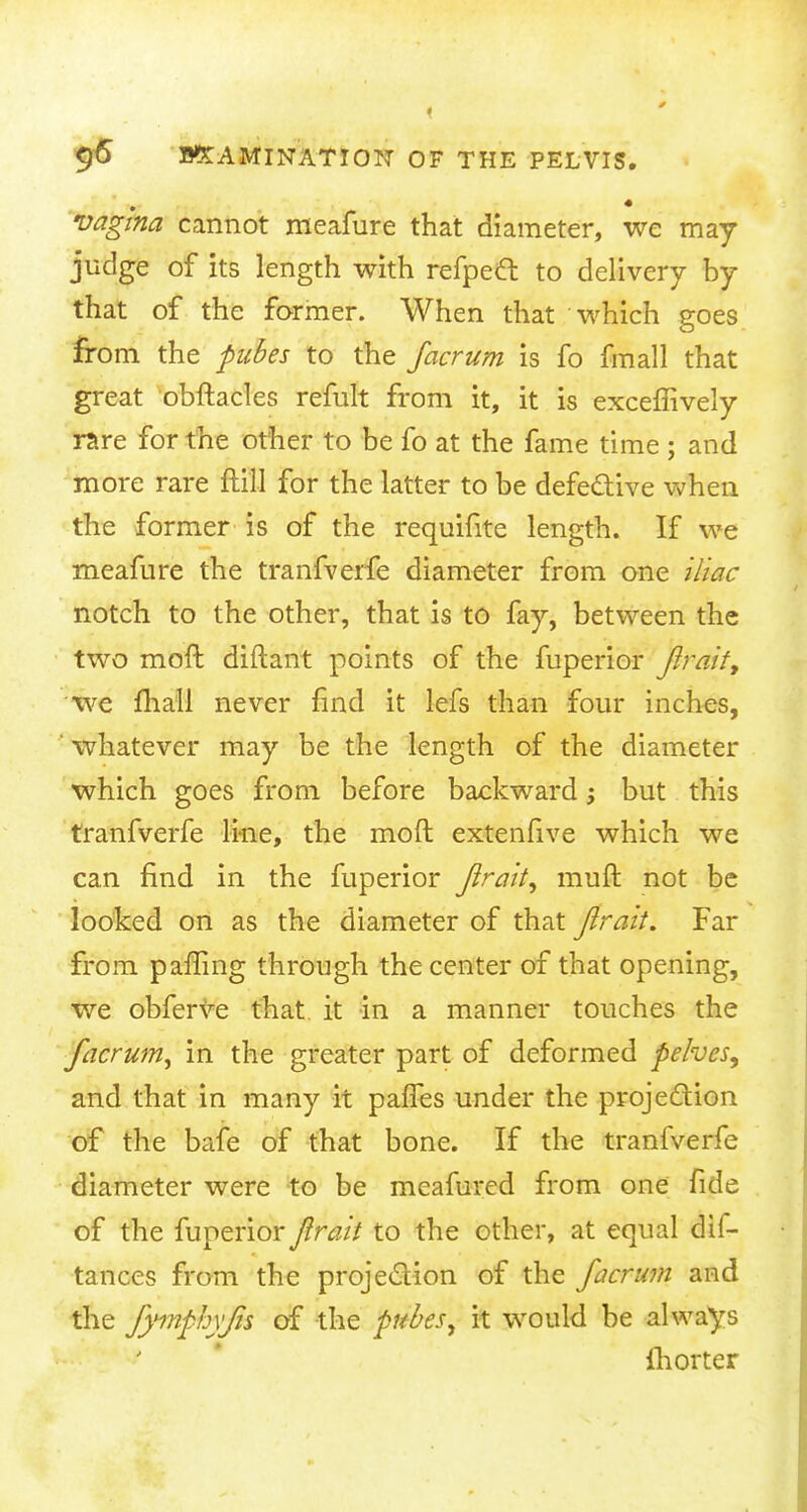 vagina cannot meafure that diameter, we may judge of its length with refpett to delivery by that of the former. When that which goes from the pubes to the facrum is fo fmall that great obftacles refult from it, it is exceffively rare for the other to be fo at the fame time ; and more rare {till for the latter to be defective when the former is of the requifite length. If we meafure the tranfverfe diameter from one iliac notch to the other, that is to fay, between the two moft diftant points of the fuperior Jlraif, we mail never find it lefs than four inches, whatever may be the length of the diameter which goes from before backwardbut this tranfverfe line, the moft extenfive which we can find in the fuperior jlrait, muft not be looked on as the diameter of that Jirait. Far from paffing through the center of that opening, we obferve that it in a manner touches the facrum, in the greater part of deformed pelves^ and that in many it panes under the projection of the bafe of that bone. If the tranfverfe diameter were to be meafured from one fide of the fuperior Jirait to the other, at equal dis- tances from the projection of the facrum and the fyinphyfis of the pubes, it would be always fhorter