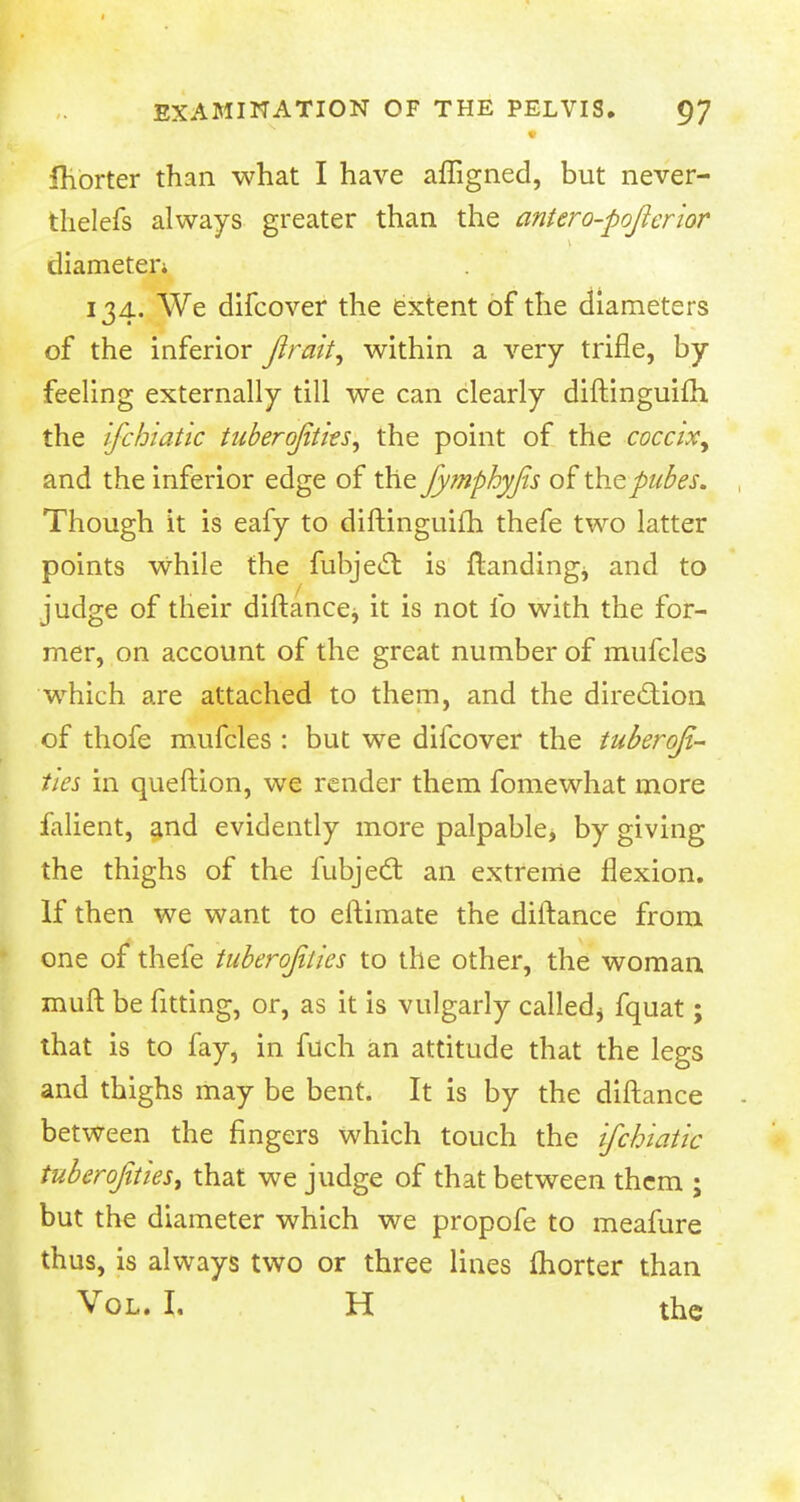 Ihorter than what I have afligned, but never- thelefs always greater than the antero-pojlerior diameter* 134. We difcover the extent of the diameters of the inferior Jirait, within a very trifle, by feeling externally till we can clearly diftinguifh the ifchiatic tuberojitks, the point of the coccix, and the inferior edge of the fymphyfis of tYicpiibes. Though it is eafy to diftinguifh thefe two latter points while the fubjecl is ftandingj and to judge of their diftance^ it is not ib with the for- mer, on account of the great number of mufcles which are attached to them, and the direction of thofe mufcles : but we difcover the tuberqfi- ties in queftion, we render them fomewhat more falient, and evidently more palpable* by giving the thighs of the fubject an extreme flexion. If then we want to eftimate the diftance from one of thefe tuberojilies to the other, the woman muft be fitting, or, as it is vulgarly called* fquat; that is to fay, in fuch an attitude that the legs and thighs may be bent. It is by the diftance between the fingers which touch the ifchiatic tuberojtties, that we judge of that between them ; but the diameter which we propofe to meafure thus, is always two or three lines Ihorter than Vol. I, H the