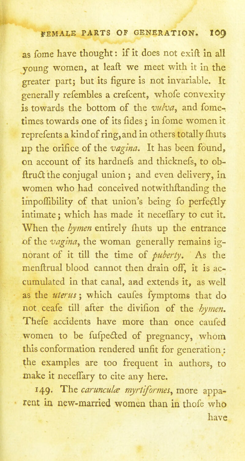 as fome have thought: if it does not exift in all young women, at leaft we meet with it in the greater part; but its figure is not invariable. It generally refembles a crefcent, whofe convexity is towards the bottom of the vulva, and fome- times towards one of its fides; in fome women it reprefents a kind of ring, and in others totally fhuts up the orifice of the vagina. It has been found, on account of its hardnefs and thicknefs, to ob- ftruct the conjugal union ; and even delivery, in women who had conceived notwithstanding the impoflibility of that union's being fo perfectly intimate; which has made it neceffary to cut it. When the hymen entirely fhuts up the entrance of the vagina, the woman generally remains ig- norant of it till the time of puberty. As the menftrual blood cannot then drain off, it is ac- cumulated in that canal, and extends it, as well as the uterus; which caufes fymptoms that do not ceafe till after the divifion of the hymen. Thefe accidents have more than once caufed women to be fufpefted of pregnancy, whom this conformation rendered unfit for generation: the examples are too frequent in authors, to make it neceffary to cite any here. 149. The carunculce myrtiformes, more appa- rent in new-married women than in thofe who have