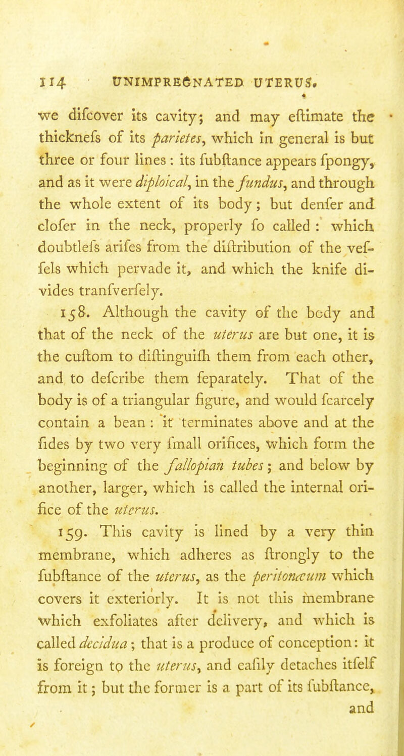 ♦ we difcover its cavity; and may eftimate the thicknefs of its parities, which in general is but three or four lines : its fubftance appears fpongy, and as it were diploical, in the fundus, and through the whole extent of its body; but denfer and clofer in the neck, properly fo called : which doubtlefs arifes from the diftribution of the vef- feis which pervade it, and which the knife di- vides tranfverfely. 158. Although the cavity of the body and that of the neck of the uterus are but one, it is the cuftora to diftinguifh them from each other, and to defcribe them feparately. That of the body is of a triangular figure, and would fcarcely contain a bean : it terminates above and at the fides by two very fmall orifices, which form the beginning of the fallopian tubes; and below by another, larger, which is called the internal ori- fice of the uterus. 159. This cavity is lined by a very thin membrane, which adheres as ftrongly to the fubftance of the uterus, as the peritoneum which covers it exteriorly. It is not this membrane which exfoliates after delivery, and which is called decidua; that is a produce of conception: it is foreign to the uterus, and calily detaches itfelf from it; but the former is a part of its fubftance* and