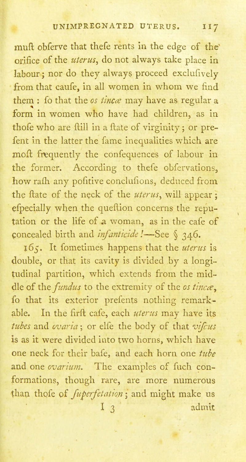 muft obferve that thefe rents in the edge of the1 orifice of the uterus, do not always take place in labour; nor do they always proceed exclufively from that caufe, in all women in whom we find them : fo that the os tinea may have as regular a form in women who have had children, as in thofe who are Hill in a ftate of virginity; or pre- fent in the latter the fame inequalities which are mofl frequently the confequences of labour in the former. According to thefe obfervations, how rafti any pofitive conclufions, deduced from the ftate of the neck of the uterus, will appear; efpecially when the queftion concerns the repu- tation or the life of a woman, as in the cafe of Concealed birth and Infanticide!—See § 346. 165. It fometimes happens that the uterus is double, or that its cavity is divided by a longi- tudinal partition, which extends from the mid- dle of the fundus to the extremity of the os tinea, fo that its exterior prefents nothing remark- able. In the firft cafe, each uterus may have its tubes and ovaria; or elfe the body of that vifcus is as it were divided into two horns, which have one neck for their bafe, and each horn one tube and one ovarium. The examples of fuch con- formations, though rare, are more numerous than thofe of fuferfetation; and might make us