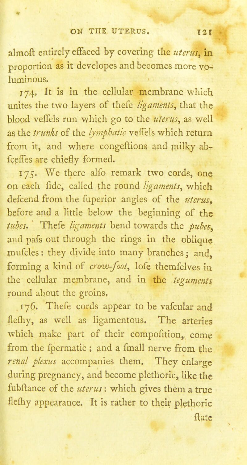 ON THE UTERUS. 12 I ■ ahnoft entirely effaced by covering the uterus, in proportion as it developes and becomes more vo- luminous. 174, It is in the cellular membrane which unites the two layers of thefe ligaments, that the blood veffels run which go to the uterus, as well as the trunks of the lymphatic veffels which return from it, and where congeftions and milky ab- fceffes are chiefly formed. 175. We there alfo remark two cords, one on each fide, called the round ligaments, which defcend from the fuperior angles of the uterus, before and a little below the beginning of the tubes. Thefe ligaments bend towards the puhes, and pafs out through the rings in the oblique mufcles: they divide into many branches; and, forming a kind of crow-foot, lofe themfelves in the cellular membrane, and in the teguments round about the groins. .176. Thefe cords appear to be vafcular and flefhy, as well as ligamentous. The arteries which make part of their compofition, come from the fpermatic ; and a fmall nerve from the renal plexus accompanies them. They enlarge during pregnancy, and become plethoric, like the fubftance of the uterus: which gives them a true flefhy appearance. It is rather to their plethoric ftate