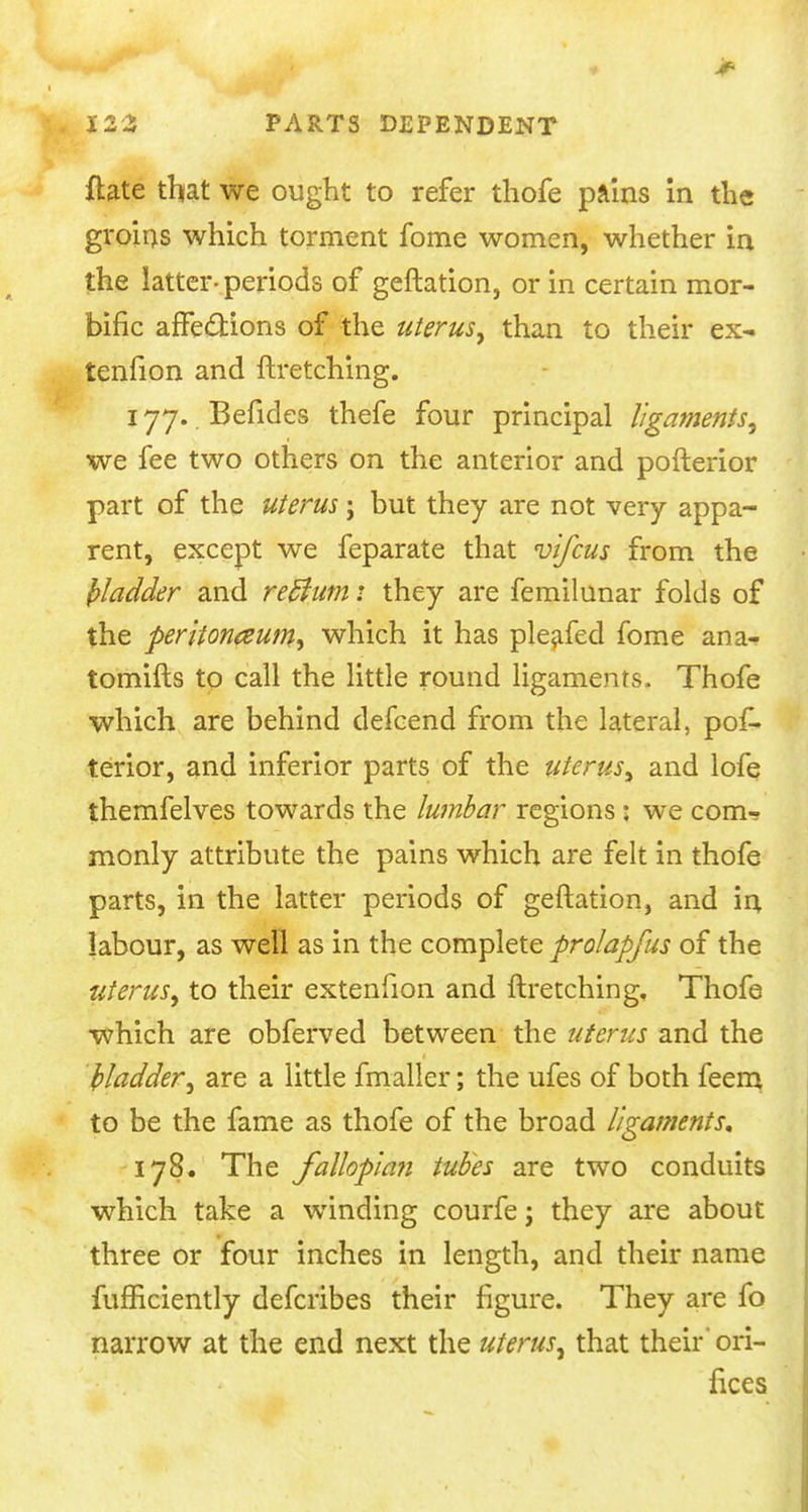 ftate that we ought to refer thofe pains in the groins which torment fome women, whether in the latter-periods of geftation, or in certain mor- bific affections of the uterus, than to their ex- tenfion and ftretching. 177. Befides thefe four principal ligaments, we fee two others on the anterior and pofterior part of the uterus; but they are not very appa- rent, except we feparate that vifcus from the frladder and reffum: they are femilunar folds of the peritoneum, which it has pleafed fome ana- tomifts to call the little round ligaments, Thofe which are behind defcend from the lateral, pof- terior, and inferior parts of the uterus, and lofe themfelves towards the lumbar regions : we com-r monly attribute the pains which are felt in thofe parts, in the latter periods of geftation, and in labour, as well as in the complete prolapfus of the uterus, to their extenfion and ftretching, Thofe which are obferved between the uterus and the Madder, are a little fmaller; the ufes of both feem to be the fame as thofe of the broad ligaments, 178. The fallopian tubes are two conduits which take a winding courfe; they are about three or four inches in length, and their name fufficiently defcribes their figure. They are fo narrow at the end next the uterus, that their* ori- fices