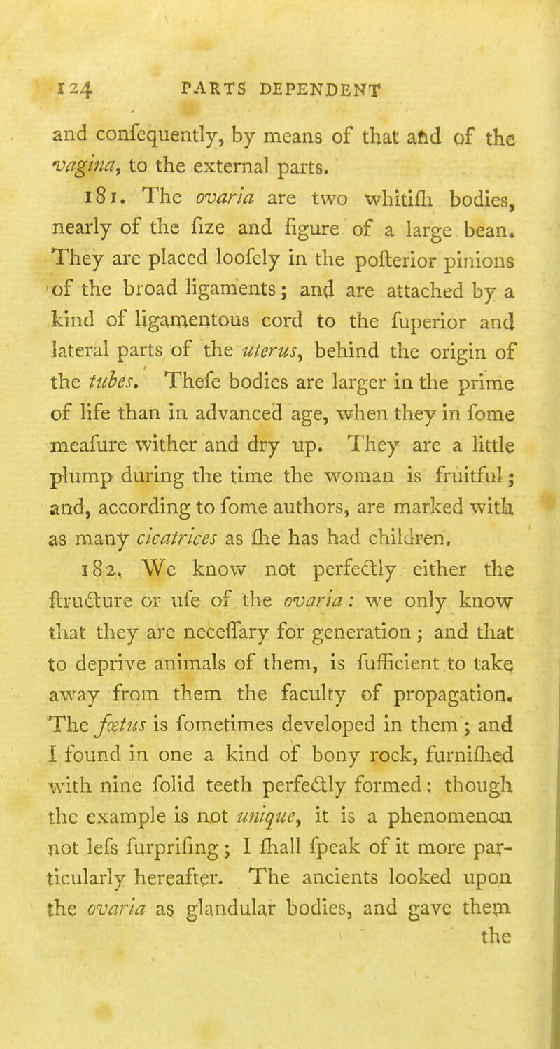 and confequently, by means of that and of the vagina, to the external parts. 181. The ovarla are two whitifh bodies, nearly of the fize and figure of a large bean. They are placed loofely in the pofterior pinions of the broad ligaments; and are attached by a kind of ligamentous cord to the fuperior and lateral parts of the uterus, behind the origin of the tubes. Thefe bodies are larger in the prime of life than in advanced age, when they in fome meafure wither and dry up. They are a little plump during the time the woman is fruitful; and, according to fome authors, are marked with, as many cicatrices as fhe has had children. 182, We know not perfectly either the nru&ure or ufe of the ovarla: we only know that they are neceffary for generation ; and that to deprive animals of them, is fufficient to take away from them the faculty of propagation. The foetus is fometimes developed in them ; and I found in one a kind of bony rock, furnifhed with nine folid teeth perfectly formed: though the example is not unique, it is a phenomenon not lefs furprifing; I mail fpeak of it more par- ticularly hereafter. The ancients looked upon the ovarla as glandular bodies, and gave them the