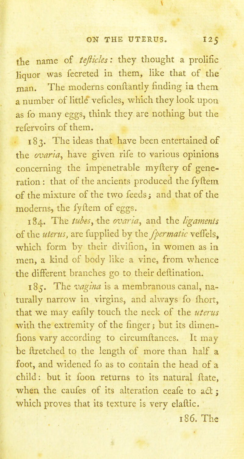 the name of tejiicles: they thought a prolific liquor was fecreted in them, like that of the man. The moderns conftantly finding in them a number of little veficles, which they look upon as fo many eggs, think they are nothing but the refervoirs of them. 183. The ideas that have been entertained of the ovaria, have given rife to various opinions concerning the impenetrable myftery of gene- ration : that of the ancients produced the fyftem of the mixture of the two feeds; and that of the moderns, the fyftem of eggs. 184. The tubes, the ovaria, and the ligaments of the uterus, are fupplied by the fpermatic vefTels, which form by their divifion, in women as in men, a kind of body like a vine, from whence the different branches go to their deftination. 185. The vagina is a membranous canal, na- turally narrow in virgins, and always fo fhort, that we may eafily touch the neck of the uterus with the extremity of the finger; but its dimen- fions vary according to circumftances. It may be ftretched to the length of more than half a foot, and widened fo as to contain the head of a child: but it foon returns to its natural ftate, when the caufes of its alteration ceafe to act; which proves that its texture is very elaftic. 186. The